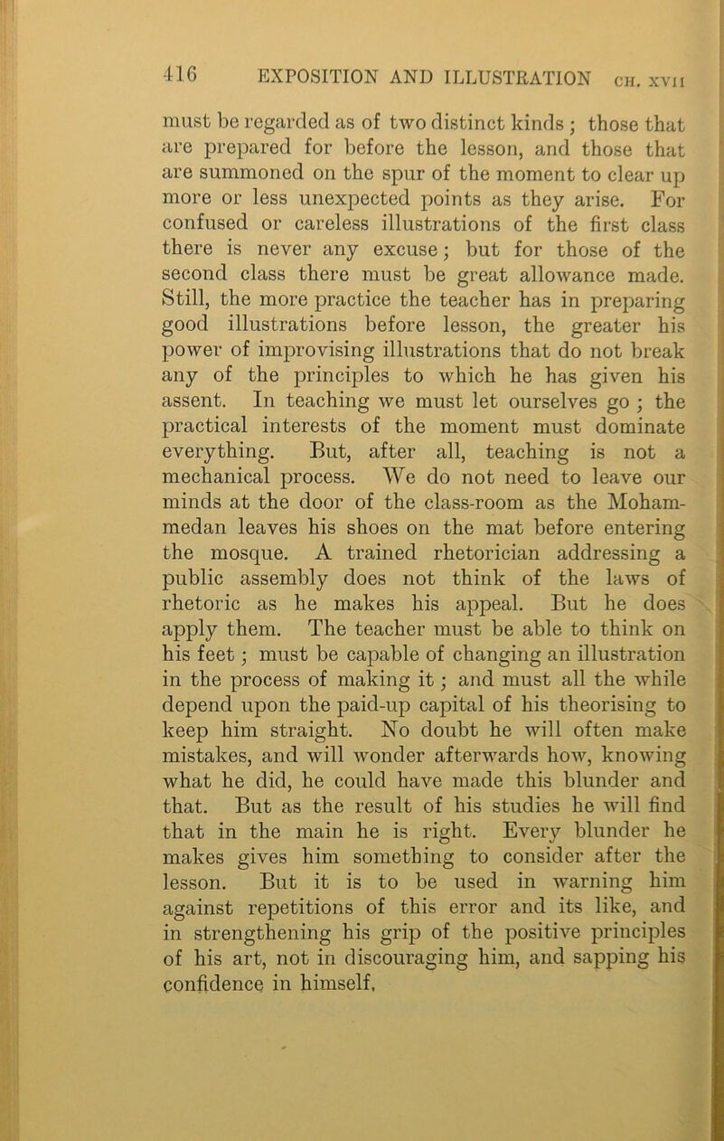 CH. XVII must be regarded as of two distinct kinds ; those that are prepared for before the lesson, and those that are summoned on the spur of the moment to clear up more or less unexpected points as they arise. For confused or careless illustrations of the first class there is never any excuse; but for those of the second class there must be great allowance made. Still, the more practice the teacher has in preparing good illustrations before lesson, the greater his power of improvising illustrations that do not break any of the principles to which he has given his assent. In teaching we must let ourselves go ; the practical interests of the moment must dominate everything. But, after all, teaching is not a mechanical process. We do not need to leave our minds at the door of the class-room as the Moham- medan leaves his shoes on the mat before entering the mosque. A trained rhetorician addressing a public assembly does not think of the laws of rhetoric as he makes his appeal. But he does apply them. The teacher must be able to think on his feet; must be capable of changing an illustration in the process of making it; and must all the while depend upon the paid-up capital of his theorising to keep him straight. No doubt he will often make mistakes, and will wonder afterwards how, knowing what he did, he could have made this blunder and that. But as the result of his studies he will find that in the main he is right. Every blunder he makes gives him something to consider after the lesson. But it is to be used in warning him against repetitions of this error and its like, and in strengthening his grip of the positive principles of his art, not in discouraging him, and sapping his confidence in himself,