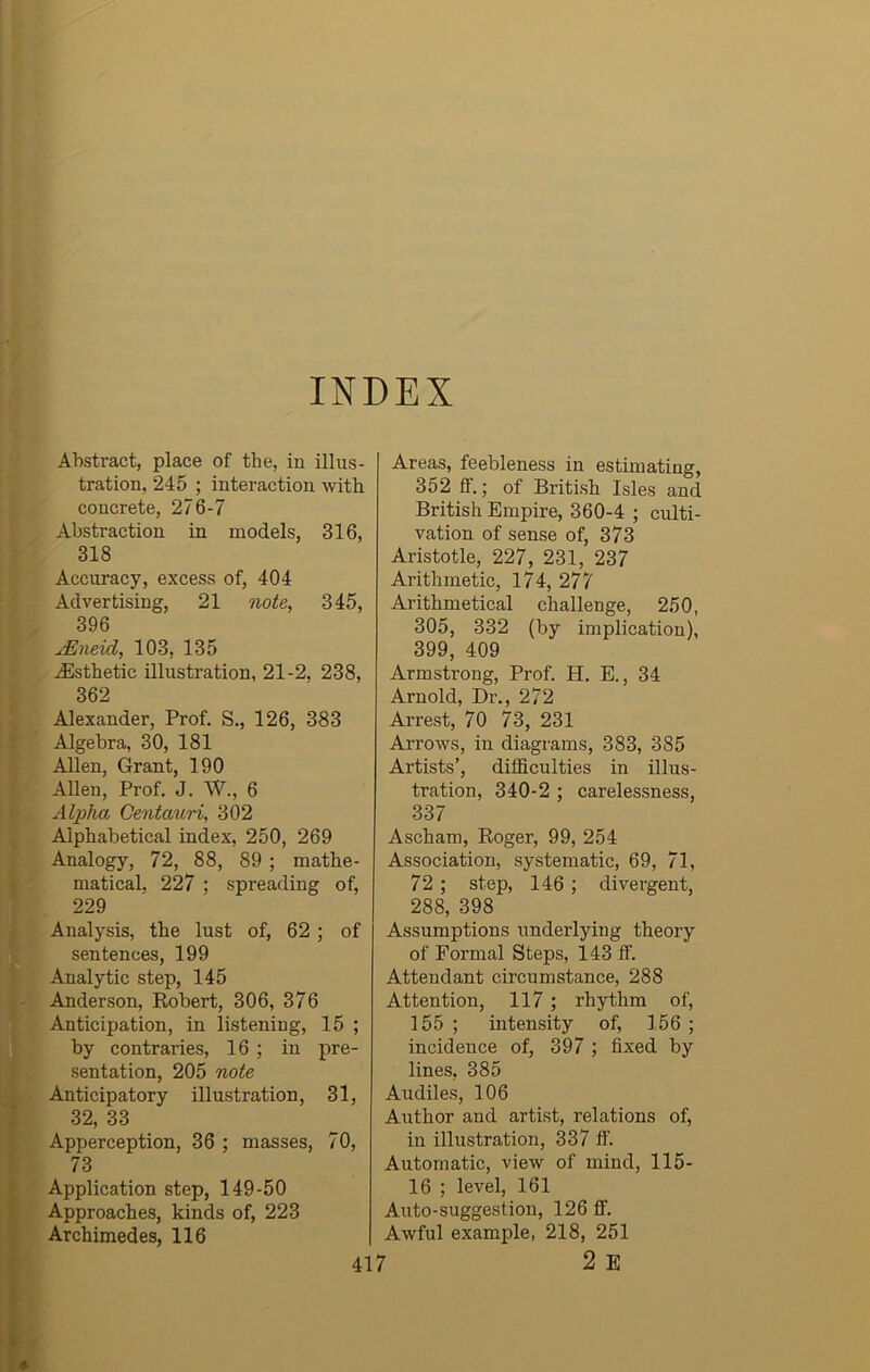 INDEX Abstract, place of the, iu illus- tration, 245 ; interaction with concrete, 276-7 Abstraction in models, 316, 318 Accuracy, excess of, 404 Advertising, 21 note, 345, 396 jEneid, 103, 135 ^Esthetic illustration, 21-2, 238, 362 Alexander, Prof. S., 126, 383 Algebra, 30, 181 Allen, Grant, 190 Allen, Prof. J. W., 6 Alpha Centauri, 302 Alphabetical index, 250, 269 Analogy, 72, 88, 89 ; mathe- matical. 227 ; spreading of, 229 Analysis, the lust of, 62 ; of sentences, 199 Analytic step, 145 Anderson, Robert, 306, 376 Anticipation, in listening, 15 ; by contraries, 16 ; in pre- sentation, 205 note Anticipatory illustration, 31, 32, 33 Apperception, 36 ; masses, 70, 73 Application step, 149-50 Approaches, kinds of, 223 Archimedes, 116 Areas, feebleness in estimating, 352 If.; of British Isles and British Empire, 360-4 ; culti- vation of sense of, 373 Aristotle, 227, 231, 237 Arithmetic, 174, 277 Arithmetical challenge, 250, 305, 332 (by implication), 399, 409 Armstrong, Prof. H. E., 34 Arnold, Dr., 272 Arrest, 70 73, 231 Arrows, in diagrams, 383, 385 Artists’, difficulties in illus- tration, 340-2 ; carelessness, 337 Ascham, Roger, 99, 254 Association, systematic, 69, 71, 72 ; step, 146 ; divergent, 288, 398 Assumptions underlying theory of Formal Steps, 143 ff. Attendant circumstance, 288 Attention, 117 ; rhythm of, 155 ; intensity of, 156 ; incidence of, 397 ; fixed by lines, 385 Audiles, 106 Author and artist, relations of, in illustration, 337 ff. Automatic, view of mind, 115- 16 ; level, 161 Auto-suggestion, 126 If. Awful example, 218, 251 ' 2 E
