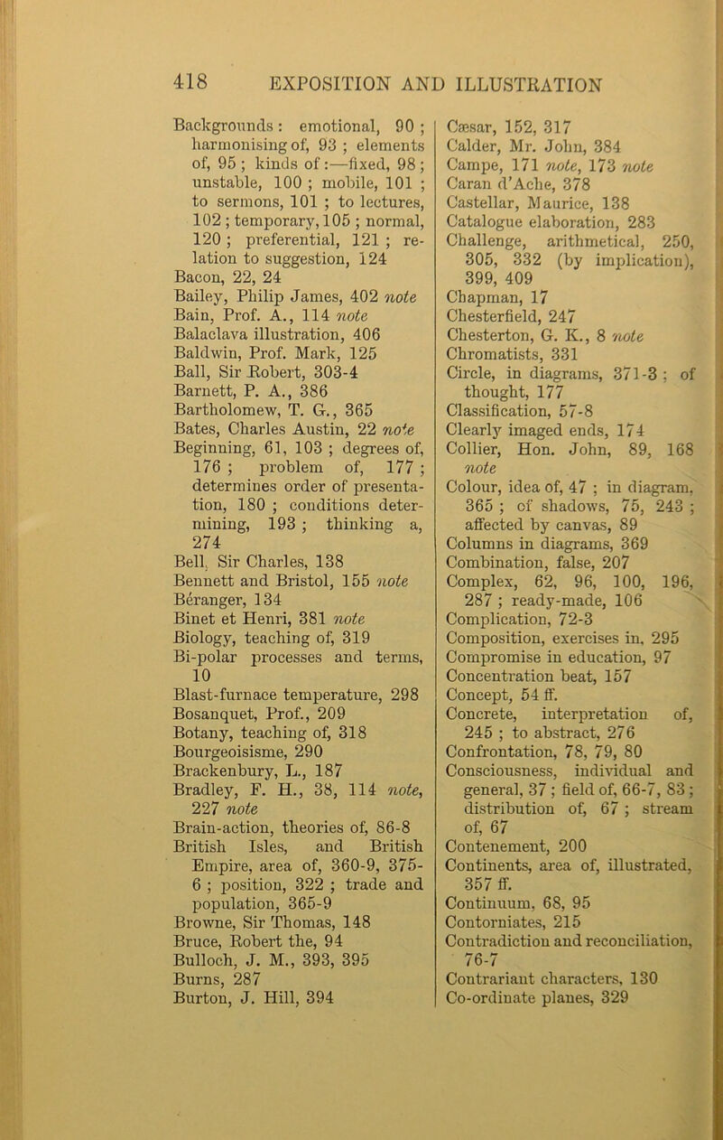 Backgrounds : emotional, 90 ; harmonising of, 93 ; elements of, 95 ; kinds of:—fixed, 98 ; unstable, 100 ; mobile, 101 ; to sermons, 101 ; to lectures, 102 ; temporary, 105 ; normal, 120 ; preferential, 121 ; re- lation to suggestion, 124 Bacon, 22, 24 Bailey, Philip James, 402 note Bain, Prof. A., 114 note Balaclava illustration, 406 Baldwin, Prof. Mark, 125 Ball, Sir Robert, 303-4 Barnett, P. A., 386 Bartholomew, T. G., 365 Bates, Charles Austin, 22 note Beginning, 61, 103 ; degrees of, 176 ; problem of, 177 ; determines order of presenta- tion, 180 ; conditions deter- mining, 193 ; thinking a, 274 Bell, Sir Charles, 138 Bennett and Bristol, 155 note Beranger, 134 Binet et Henri, 381 note Biology, teaching of, 319 Bi-polar processes and terms, 10 Blast-furnace temperature, 298 Bosanquet, Prof., 209 Botany, teaching of, 318 Bourgeoisisme, 290 Brackenbury, L., 187 Bradley, F. H., 38, 114 note, 227 note Brain-action, theories of, 86-8 British Isles, and British Empire, area of, 360-9, 375- 6 ; position, 322 ; trade and population, 365-9 Browne, Sir Thomas, 148 Bruce, Robert the, 94 Bulloch, J. M., 393, 395 Burns, 287 Burton, J. Hill, 394 Caesar, 152, 317 Calder, Mr. John, 384 Campe, 171 note, 173 note Caran d’Ache, 378 Castellar, Maurice, 138 Catalogue elaboration, 283 Challenge, arithmetical, 250, 305, 332 (by implication), 399, 409 Chapman, 17 Chesterfield, 247 Chesterton, G. K., 8 note Chromatists, 331 Circle, in diagrams, 371-3; of thought, 177 Classification, 57-8 Clearly imaged ends, 174 Collier, Hon. John, 89, 168 note Colour, idea of, 47 ; in diagram, 365 ; of shadows, 75, 243 ; affected by canvas, 89 Columns in diagrams, 369 Combination, false, 207 Complex, 62, 96, 100, 196, 287 ; ready-made, 106 Complication, 72-3 Composition, exercises in, 295 Compromise in education, 97 Concentration beat, 157 Concept, 54 ff. Concrete, interpretation of, 245 ; to abstract, 276 Confrontation, 78, 79, 80 Consciousness, individual and general, 37 ; field of, 66-7, 83 ; distribution of, 67 ; stream of, 67 Contenemeut, 200 Continents, area of, illustrated, 357 ff. Continuum. 68, 95 Contorniates, 215 Contradiction and reconciliation, 76-7 Contrariant characters, 130 Co-ordinate planes, 329