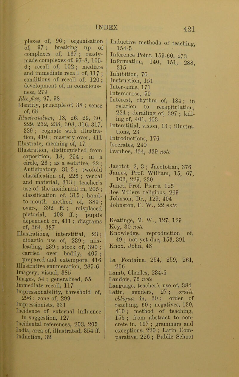 plexes of, 96 ; organisation of, 97 ; breaking up of complexes of, 167 ; ready- made complexes of, 97-8, 105- 6; recall of, 102; mediate and immediate recall of, 117 ; conditions of recall of, 120 ; development of, in conscious- ness, 279 Idee fixe, 97, 98 Identity, principle of, 38 ; sense of, 68 IUustrandum, 18, 26, 29, 30, 229, 232, 238, 308, 316,317, 329 ; cognate with illustra- tion, 410 ; mastery over, 411 Illustrate, meaning of, 17 Illustration, distinguished from exposition, 18, 254 ; in a circle, 26 ; as a sedative, 22 ; Anticipatory, 31-3 ; twofold classification of, 226 ; verbal and material, 313 ; teacher’s use of the incidental in, 205 ; classification of, 315 ; hand- to-mouth method of, 389 ; over-, 392 ff. ; misplaced pictorial, 408 ff. ; pupils dependent on, 411 ; diagrams of, 364, 387 Illustrations, interstitial, 23; didactic use of, 239 ; mis- leading, 239 ; stock of, 390 ; earned over bodily, 405 ; prepared and extempore, 416 Illustrative enumeration, 285-6 Imagery, visual, 385 Images, 54 ; generalised, 55 Immediate recall, 117 Impressionability, threshold of, 296 ; zone of, 299 Impressionists, 331 Incidence of external influence in suggestion, 127 Incidental references, 203, 205 India, area of, illustrated, 354 ff. Induction, 32 421 Inductive methods of teaching, 154-5 Inference Point, 159-60, 273 Information, 140, 151, 288 315 Inhibition, 70 Instruction, 151 Inter-aims, 171 Intercourse, 50 Interest, rhythm of, 184 ; in relation to recapitulation, 224 ; derailing of, 397 ; kill- ing of, 401, 403 Interstitial, vision, 13 ; illustra- tions, 23 Introductions, 176 Isocrates, 240 Ivanhoe, 334, 339 note Jacotot, 2, 3 ; Jacototian, 376 James, Prof. William, 15, 67, 103, 229, 230 Janet, Prof. Pierre, 125 Joe Millers, religious, 269 Johnson, Dr., 129, 404 Johnston, F. W., 22 note Keatinge, M. W., 127, 129 Key, 30 note Knowledge, reproduction of, 49 ; not yet due, 153, 391 Knox, John, 48 La Fontaine, 254, 259, 261, 266 Lamb, Charles, 234-5 Landois, 76 note Language, teacher’s use of, 384 Latin, genders, 27 : oratio obliqua in, 30 ; order of teaching, 60 ; negatives, 130, 410; method of teaching, 155 ; from abstract to con- crete in, 197 ; grammars and exceptions, 220 ; Latin Com- parative, 226 ; Public School