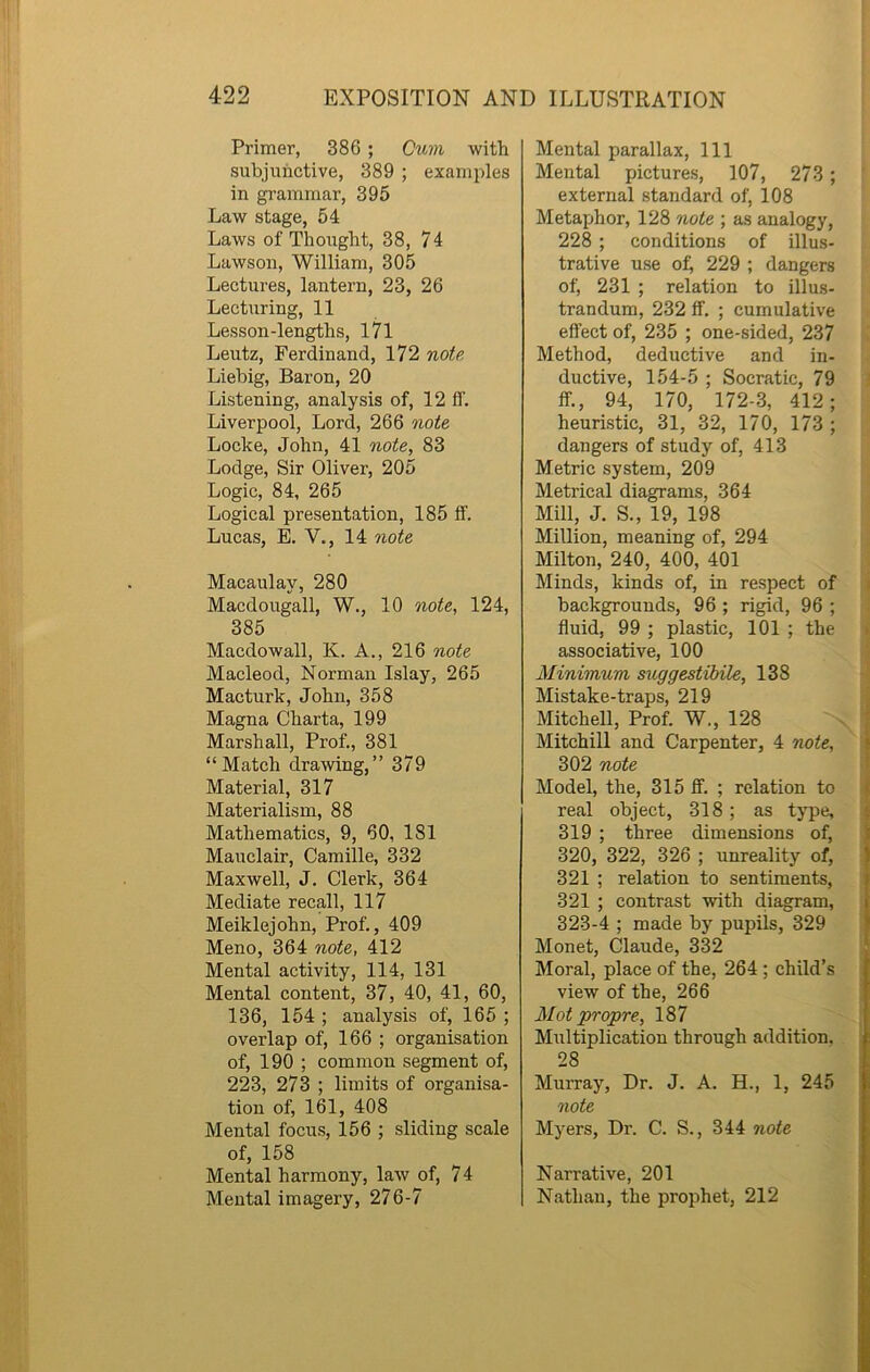 Primer, 386 ; Cum with subjunctive, 389 ; examples in grammar, 395 Law stage, 54 Laws of Thought, 38, 74 Lawson, William, 305 Lectures, lantern, 23, 26 Lecturing, 11 Lesson-lengths, 171 Leutz, Ferdinand, 172 note Liebig, Baron, 20 Listening, analysis of, 12 ff. Liverpool, Lord, 266 note Locke, John, 41 note, 83 Lodge, Sir Oliver, 205 Logic, 84, 265 Logical presentation, 185 ff. Lucas, E. V., 14 note Macaulay, 280 Macdougall, W., 10 note, 124, 385 Macdowall, K. A., 216 note Macleod, Norman Islay, 265 Macturk, John, 358 Magna Charta, 199 Marshall, Prof., 381 “Match drawing,” 379 Material, 317 Materialism, 88 Mathematics, 9, 60, 1S1 Mauclair, Camille, 332 Maxwell, J. Clerk, 364 Mediate recall, 117 Meiklejohn, Prof., 409 Meno, 364 note, 412 Mental activity, 114, 131 Mental content, 37, 40, 41, 60, 136, 154 ; analysis of, 165 ; overlap of, 166 ; organisation of, 190 ; common segment of, 223, 273 ; limits of organisa- tion of, 161, 408 Mental focus, 156 ; sliding scale of, 158 Mental harmony, law of, 74 Mental imagery, 276-7 Mental parallax, 111 Mental pictures, 107, 273 ; external standard of, 108 Metaphor, 128 note ; as analogy, 228 ; conditions of illus- trative use of; 229 ; dangers of, 231 ; relation to illus- trandum, 232 ff. ; cumulative effect of, 235 ; one-sided, 237 Method, deductive and in- ductive, 154-5 ; Socratic, 79 ff., 94, 170, 172-3, 412; heuristic, 31, 32, 170, 173 ; dangers of study of, 413 Metric system, 209 Metrical diagrams, 364 Mill, J. S., 19, 198 Million, meaning of, 294 Milton, 240, 400, 401 Minds, kinds of, in respect of backgrounds, 96 ; rigid, 96 ; fluid, 99 ; plastic, 101 ; the associative, 100 Minimum suggestibile, 138 Mistake-traps, 219 Mitchell, Prof. W., 128 Mitchill and Carpenter, 4 note, 302 note Model, the, 315 ff. ; relation to real object, 318 ; as type, 319 ; three dimensions of, 320, 322, 326 ; unreality of, 321 ; relation to sentiments, 321 ; contrast with diagram, 323-4 ; made by pupils, 329 Monet, Claude, 332 Moral, place of the, 264 ; child’s view of the, 266 Mot propre, 187 Multiplication through addition. 28 Murray, Dr. J. A. H., 1, 245 note Myers, Dr. C. S., 344 note Narrative, 201 Nathan, the prophet, 212