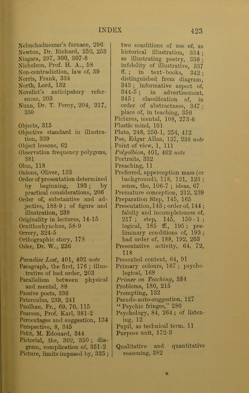 Nebuchadnezzar’s furnace, 296 Newton, Dr. Richard, 252, 253 Niagara, 297, 300, 307-8 Nicholson, Prof. H. A., 58 Non-contradiction, law of, 39 Norris, Frank, 334 North, Lord, 132 Novelist’s anticipatory refer- ences, 203 Nunn, Dr. T. Percy, 204, 217, 330 Objects, 315 Objective standard in illustra- tion, 339 Object lessons, 62 Observation frequency polygons, 381 Ohm, 118 Onions, Oliver, 133 Order of presentation determined by beginning, 193 ; by practical considerations, 206 Order of, substantive and ad- jective, 188-9 ; of figure and illustration, 238 Originality in lectures, 14-15 Ornithorhynchus, 58-9 Orrery, 324-5 Orthographic story, 178 Osier, Dr. W., 236 Paradise Lost, 401, 402 note Paragraph, the first, 176 ; illus- trative of bad order, 203 Parallelism between physical and mental, 88 Passive poets, 336 Paterculus, 239, 241 Paulhan, Fr., 69, 70, 115 Pearson, Prof. Karl, 381-2 Percentages and suggestion, 134 Perspective, 8, 345 Petit, M. Edouard, 344 Pictorial, the, 302, 350 ; dia- gram, complication of, 351-2 Picture, limits imposed by, 335 ; two conditions of use of, as historical illustration, 334 ; as illustrating poetry, 336 ; infidelity of illustrative, 337 ff. ; in text-books, 342 ; distinguished from diagram, 343 ; informative aspect of, 344-5 ; in advertisement, 345 ; classification of, in order of abstractness, 347 ; place of, in teaching, 350 Pictures, mental, 108, 273-6 Plastic mind, 101 Plato, 248, 250-1, 254, 412 Poe, Edgar Allan, 127, 238 note Point of view, 1, 111 Polyolbion, 401, 402 note Portraits, 332 Preaching, 11 Preferred, apperception mass (or background), 118, 121, 123 ; sense, the, 106-7 ; ideas, 67 Premature conception, 212, 239 Preparation Step, 145, 165 Presentation, 143 ; order of, 144 ; falsity and incompleteness of, 217; step, 145, 150- 1; logical, 185 ff., 195 ; pre- liminary conditions of, 193 ; bad order of, 188, 192, 203 Presentative activity, 64, 72, 118 Presented content, 64, 91 Primary colours, 167 ; psycho- logical, 168 Primer on Teaching, 384 Problems, 180, 215 Prompting, 132 Pseudo-auto-suggestion, 127 “ Psychic fringes,” 280 Psychology, 84, 264; of listen- ing, 12 Pupil, as technical term, 11 Purpose unit, 172-3 Qualitative and quantitative reasoning, 382
