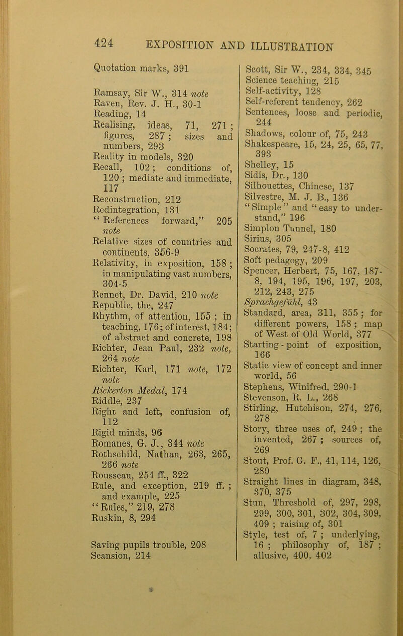 Quotation marks, 391 Ramsay, Sir W., 314 note Raven, Rev. J. H., 30-1 Reading, 14 Realising, ideas, 71, 271 ; figures, 287 ; sizes and numbers, 293 Reality in models, 320 Recall, 102; conditions of, 120 ; mediate and immediate, 117 Reconstruction, 212 Redintegration, 131 “ References forward,” 205 note Relative sizes of countries and continents, 356-9 Relativity, in exposition, 158 ; in manipulating vast numbers, 304-5 Rennet, Dr. David, 210 note Republic, the, 247 Rhythm, of attention, 155 ; in teaching, 176; of interest, 184; of abstract and concrete, 198 Richter, Jean Paul, 232 note, 264 note Richter, Karl, 171 note, 172 note RicMrton Medal, 174 Riddle, 237 Right and left, confusion of, 112 Rigid minds, 96 Romanes, G. J., 344 note Rothschild, Nathan, 263, 265, 266 note Rousseau, 254 ff., 322 Rule, and exception, 219 ff. ; and example, 225 “Rules,” 219, 278 Ruskin, 8, 294 Saving pupils trouble, 208 Scansion, 214 Scott, Sir W., 234, 334, 345 Science teaching, 215 Self-activity, 128 Self-referent tendency, 262 Sentences, loose and periodic, 244 Shadows, colour of, 75, 243 Shakespeare, 15, 24, 25, 65, 77, 393 Shelley, 15 Sidis, Dr., 130 Silhouettes, Chinese, 137 Silvestre, M. J. B., 136 “ Simple ” and “ easy to under- stand,” 196 Simplon Tunnel, 180 Sirius, 305 Socrates, 79, 247-8, 412 Soft pedagogy, 209 Spencer, Herbert, 75, 167, 187- 8, 194, 195, 196, 197, 203, 212, 243, 275 Sprachgefuhl, 43 Standard, area, 311, 355 ; for different powers, 158; map of West of Old World, 377 Starting - point of exposition, 166 Static view of concept and inner world, 56 Stephens, Winifred, 290-1 Stevenson, R. L., 268 Stirling, Hutchison, 274, 276, 278 Story, three uses of, 249 ; the invented, 267 ; sources of, 269 Stout, Prof. G. F., 41,114, 126, 280 Straight lines in diagram, 348, 370, 375 Stun, Threshold of, 297, 298, 299, 300, 301, 302, 304, 309, 409 ; raising of, 301 Style, test of, 7 ; underlying, 16 ; philosophy of, 187 ; allusive, 400, 402