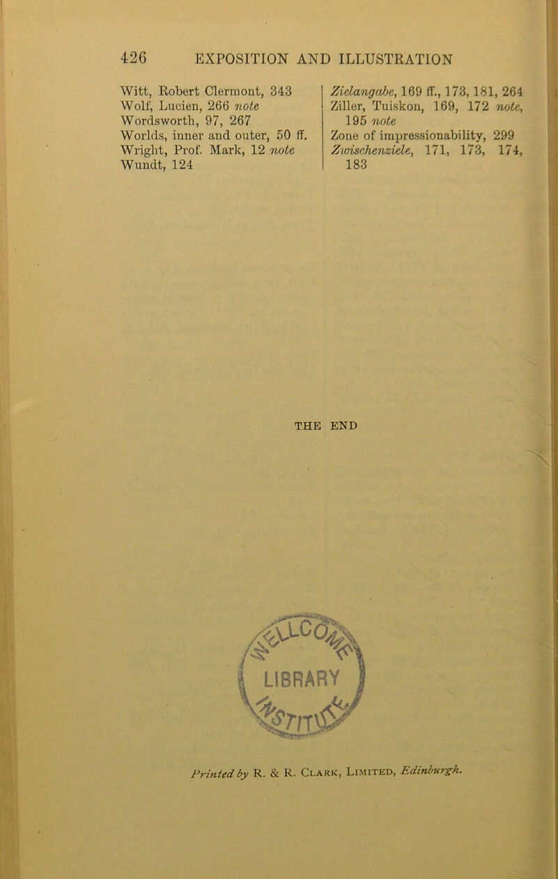 Witt, Robert Clermont, 343 Wolf, Lucien, 266 note Wordsworth, 97, 267 Worlds, inner and outer, 50 ff. Wright, Prof. Mark, 12 note. Wundt, 124 Zielangdbe, 169 ff., 173,181, 264 Ziller, Tuiskon, 169, 172 note, 195 note Zone of impressionability, 299 Zwischenziele, 171, 173, 174, 183 THE END Printed by R. & R. Clark, Limited, Edinburgh.