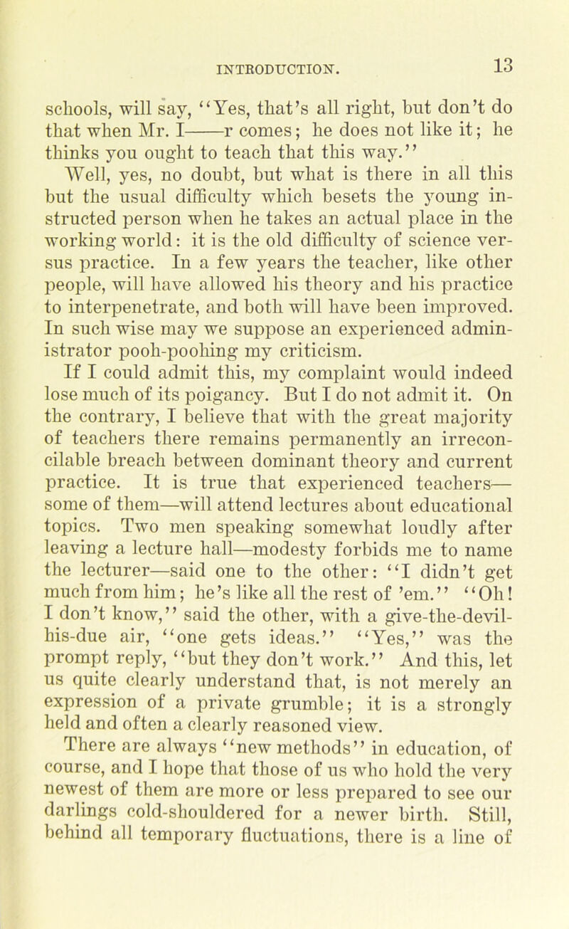 schools, will say, “Yes, that’s all right, blit don’t do that when Mr. I r comes; he does not like it; he thinks you ought to teach that this way. ’ ’ Well, yes, no doubt, but what is there in all this hut the usual difficulty which besets the young in- structed person when he takes an actual place in the working world: it is the old difficulty of science ver- sus practice. In a few years the teacher, like other people, will have allowed his theory and his practice to interpenetrate, and both will have been improved. In such wise may we suppose an experienced admin- istrator pooh-poohing my criticism. If I could admit this, my complaint would indeed lose much of its poigancy. But I do not admit it. On the contrary, I believe that with the great majority of teachers there remains permanently an irrecon- cilable breach between dominant theory and current practice. It is true that experienced teachers— some of them—will attend lectures about educational topics. Two men speaking somewhat loudly after leaving a lecture hall—modesty forbids me to name the lecturer—said one to the other: “I didn’t get much from him; he’s like all the rest of ’em. ” “ Oh! I don’t know,” said the other, with a give-the-devil- his-due air, “one gets ideas.” “Yes,” was the prompt reply, “but they don’t work.” And this, let us quite clearly understand that, is not merely an expression of a private grumble; it is a strongly held and often a clearly reasoned view. There are always “new methods” in education, of course, and I hope that those of us who hold the very newest of them are more or less prepared to see our darlings cold-shouldered for a newer birth. Still, behind all temporary fluctuations, there is a line of