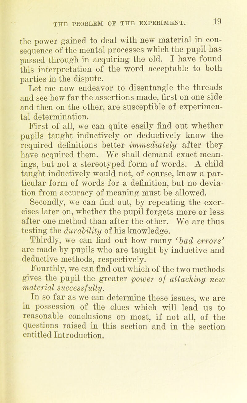 the power gained to deal with new material in con- sequence of the mental processes which the pupil has passed through in acquiring the old. I have found this interpretation of the word acceptable to both parties in the dispute. Let me now endeavor to disentangle the threads and see how far the assertions made, first on one side and then on the other, are susceptible of experimen- tal determination. First of all, we can quite easily find out whether pupils taught inductively or deductively know the required definitions better immediately after they have acquired them. We shall demand exact mean- ings, but not a stereotyped form of words. A child taught inductively would not, of course, know a par- ticular form of words for a definition, but no devia- tion from accuracy of meaning must be allowed. Secondly, we can find out, by repeating the exer- cises later on, whether the pupil forgets more or less after one method than after the other. We are thus testing the durability of his knowledge. Thirdly, we can find out how many ‘bad errors’ are made by pupils who are taught by inductive and deductive methods, respectively. Fourthly, we can find out which of the two methods gives the pupil the greater power of attaching new material successfully. In so far as we can determine these issues, we are in possession of the clues which will lead us to reasonable conclusions on most, if not all, of the questions raised in this section and in the section entitled Introduction.