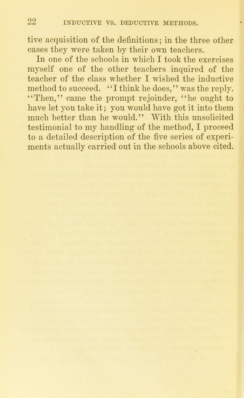 tive acquisition of the definitions; in the three other cases they were taken by their own teachers. In one of the schools in which I took the exercises myself one of the other teachers inquired of the teacher of the class whether I wished the inductive method to succeed. ‘ ‘ I think he does, ’ ’ was the reply. “Then,” came the prompt rejoinder, “he ought to have let you take it; you would have got it into them much better than he would.” With this unsolicited testimonial to my handling of the method, I proceed to a detailed description of the five series of experi- ments actually carried out in the schools above cited.