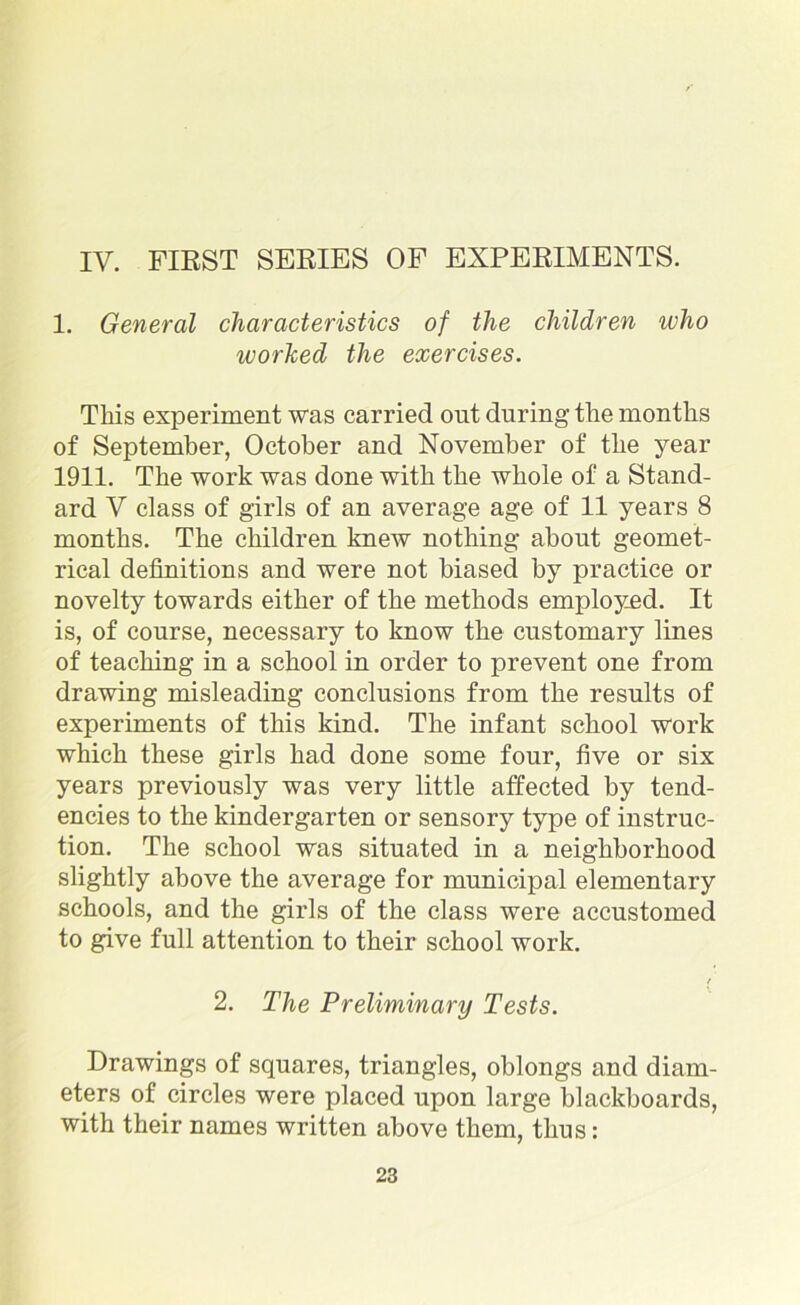 IV. FIRST SERIES OF EXPERIMENTS. 1. General characteristics of the children who worked the exercises. This experiment was carried out during the months of September, October and November of the year 1911. The work was done with the whole of a Stand- ard V class of girls of an average age of 11 years 8 months. The children knew nothing about geomet- rical definitions and were not biased by practice or novelty towards either of the methods employed. It is, of course, necessary to know the customary lines of teaching in a school in order to prevent one from drawing misleading conclusions from the results of experiments of this kind. The infant school work which these girls had done some four, five or six years previously was very little affected by tend- encies to the kindergarten or sensory type of instruc- tion. The school was situated in a neighborhood slightly above the average for municipal elementary schools, and the girls of the class were accustomed to give full attention to their school work. t 2. The Preliminary Tests. Drawings of squares, triangles, oblongs and diam- eters of circles were placed upon large blackboards, with their names written above them, thus: