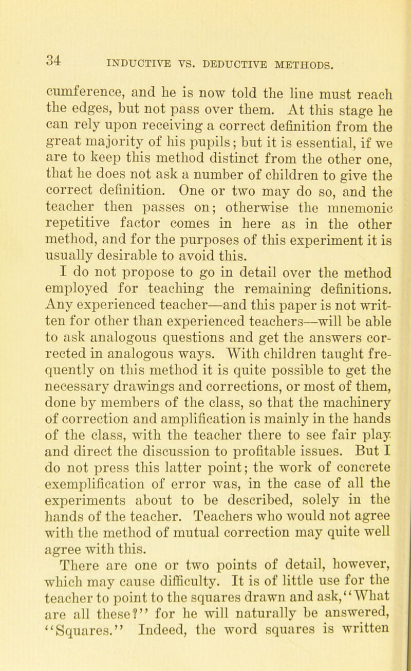 cumference, and lie is now told the line must reach the edges, hut not pass over them. At this stage he can rely upon receiving a correct definition from the great majority of his pupils; but it is essential, if we are to keep this method distinct from the other one, that he does not ask a number of children to give the correct definition. One or two may do so, and the teacher then passes on; otherwise the mnemonic repetitive factor comes in here as in the other method, and for the purposes of this experiment it is usually desirable to avoid this. I do not propose to go in detail over the method employed for teaching the remaining definitions. Any experienced teacher—and this paper is not writ- ten for other than experienced teachers—will be able to ask analogous questions and get the answers cor- rected in analogous ways. With children taught fre- quently on this method it is quite possible to get the necessary drawings and corrections, or most of them, done by members of the class, so that the machinery of correction and amplification is mainly in the hands of the class, with the teacher there to see fair play and direct the discussion to profitable issues. But I do not press this latter point; the work of concrete exemplification of error was, in the case of all the experiments about to be described, solely in the hands of the teacher. Teachers who would not agree with the method of mutual correction may quite well agree with this. There are one or two points of detail, however, which may cause difficulty. It is of little use for the teacher to point to the squares drawn and ask, “What are all these?” for he will naturally be answered, “Squares.” Indeed, the word squares is written