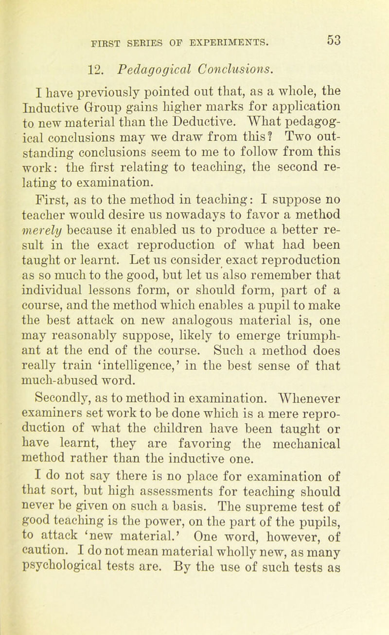 12. Pedagogical Conclusions. I have previously pointed out that, as a whole, the Inductive Group gains higher marks for application to new material than the Deductive. What pedagog- ical conclusions may we draw from this? Two out- standing conclusions seem to me to follow from this work: the first relating to teaching, the second re- lating to examination. First, as to the method in teaching: I suppose no teacher would desire us nowadays to favor a method merely because it enabled us to produce a better re- sult in the exact reproduction of what had been taught or learnt. Let us consider exact reproduction as so much to the good, but let us also remember that individual lessons form, or should form, part of a course, and the method which enables a pupil to make the best attack on new analogous material is, one may reasonably suppose, likely to emerge triumph- ant at the end of the course. Such a method does really train ‘intelligence,’ in the best sense of that mucli-abused word. Secondly, as to method in examination. Whenever examiners set work to be done which is a mere repro- duction of what the children have been taught or have learnt, they are favoring the mechanical method rather than the inductive one. I do not say there is no place for examination of that sort, but high assessments for teaching should never be given on such a basis. The supreme test of good teaching is the power, on the part of the pupils, to attack ‘new material.’ One word, however, of caution. I do not mean material wholly new, as many psychological tests are. By the use of such tests as