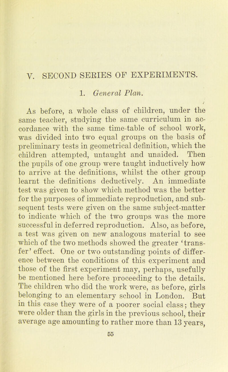 V. SECOND SERIES OF EXPERIMENTS. 1. General Plan. As before, a whole class of children, under the same teacher, studying the same curriculum in ac- cordance with the same time-table of school work, was divided into two equal groups on the basis of preliminary tests in geometrical definition, which the children attempted, untaught and unaided. Then the pupils of one group were taught inductively how to arrive at the definitions, whilst the other group learnt the definitions deductively. An immediate test was given to show winch method was the better for the purposes of immediate reproduction, and sub- sequent tests were given on the same subject-matter to indicate which of the two groups was the more successful in deferred reproduction. Also, as before, a test was given on new analogous material to see which of the two methods showed the greater ‘trans- fer’ effect. One or two outstanding points of differ- ence between the conditions of this experiment and those of the first experiment may, perhaps, usefully be mentioned here before proceeding to the details. The children who did the work were, as before, girls belonging to an elementary school in London. But in this case they were of a poorer social class; they were older than the girls in the previous school, their average age amounting to rather more than 13 years,