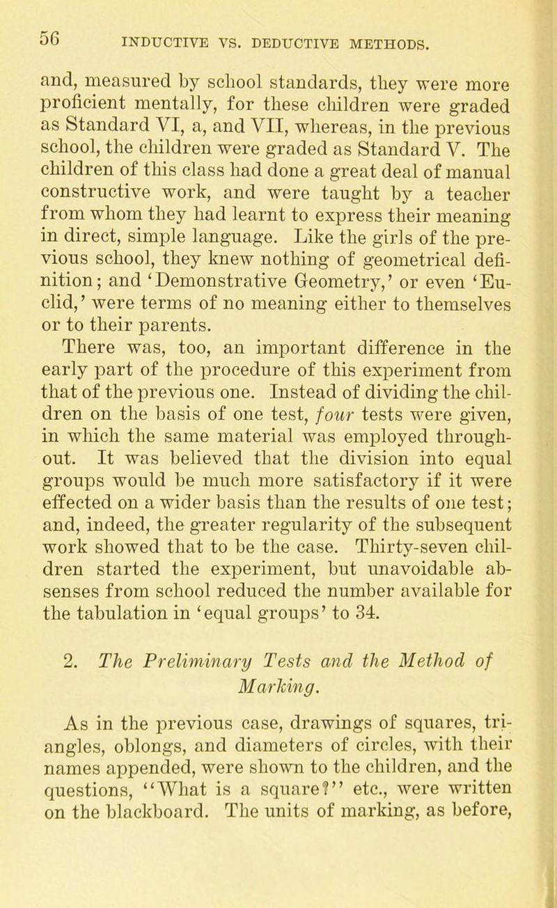 and, measured by school standards, they were more proficient mentally, for these children were graded as Standard VI, a, and VII, whereas, in the previous school, the children were graded as Standard V. The children of this class had done a great deal of manual constructive work, and were taught by a teacher from whom they had learnt to express their meaning in direct, simple language. Like the girls of the pre- vious school, they knew nothing of geometrical defi- nition; and ‘Demonstrative Geometry,’ or even ‘Eu- clid, ’ were terms of no meaning either to themselves or to their parents. There was, too, an important difference in the early part of the procedure of this experiment from that of the previous one. Instead of dividing the chil- dren on the basis of one test, four tests were given, in which the same material was employed through- out. It was believed that the division into equal groups would be much more satisfactory if it were effected on a wider basis than the results of one test; and, indeed, the greater regularity of the subsequent work showed that to be the case. Thirty-seven chil- dren started the experiment, but unavoidable ab- senses from school reduced the number available for the tabulation in ‘equal groups’ to 34. 2. The Preliminary Tests and the Method of Marking. As in the previous case, drawings of squares, tri- angles, oblongs, and diameters of circles, with their names appended, were shown to the children, and the questions, “What is a square?” etc., were written on the blackboard. The units of marking, as before,
