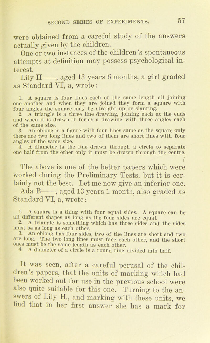 were obtained from a careful study of tlie answers actually given by tlie children. One or two instances of the children’s spontaneous attempts at definition may possess psychological in- terest. Lily H , aged 13 years 6 months, a girl graded as Standard VI, a, wrote : 1. A square is four Hues each of the same length all joining one another and when they are joined they form a square with four angles the square may be straight up or slanting. 2. A triangle is a three line drawing, joining each at the ends and when it is drawn it forms a drawing with three angles each of the same size. 3. An oblong is a figure with four lines same as the square only there are two long lines and two of them are short lines with four angles of the same size. 4. A diameter is the line drawn through a circle to separate one half from the other only it must be drawn through the centre. The above is one of tlie better papers which were worked during the Preliminary Tests, but it is cer- tainly not the best. Let me now give an inferior one. Ada B , aged 13 years 1 month, also graded as Standard VI, a, wrote: 1. A square is a thing with four equal sides. A square can be all different shapes as long as the four sides are equal. 2. A triangle is something which has three sides and the sides must be as long as each other. 3. An oblong has four sides, two of the lines are short and two are long. The two long lines must face each other, and the short ones must be the same length as each other. 4. A diameter of a circle is a round ring divided into half. It was seen, after a careful perusal of the chil- dren’s papers, that the units of marking which had been worked out for use in the previous school were also quite suitable for this one. Turning to the an- swers of Lily IT., and marking with these units, we find that in her first answer she lias a mark for