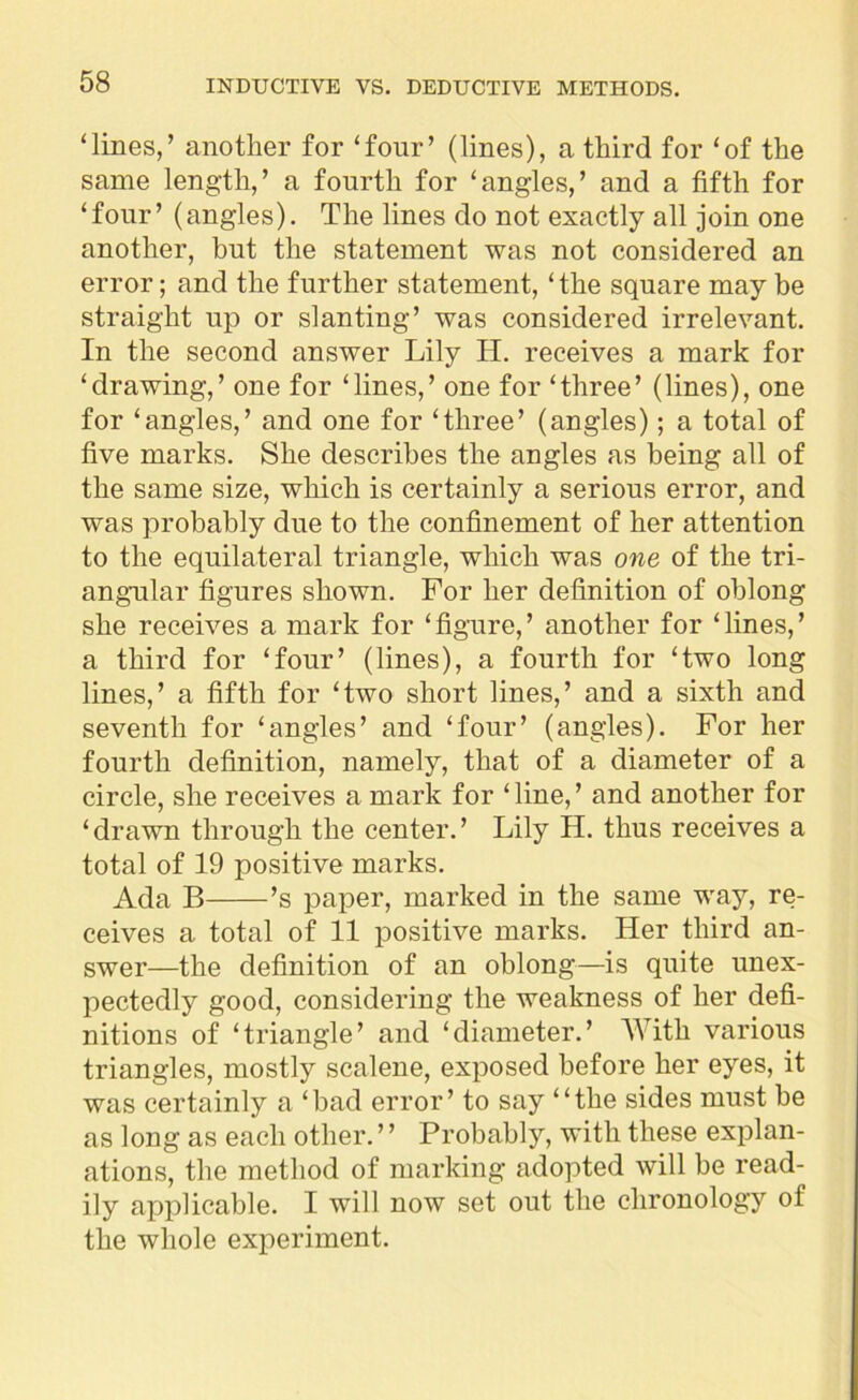 ‘lines,’ another for ‘four’ (lines), a third for ‘of the same length,’ a fourth for ‘angles,’ and a fifth for ‘four’ (angles). The lines do not exactly all join one another, but the statement was not considered an error; and the further statement, ‘the square may be straight up or slanting’ was considered irrelevant. In the second answer Lily H. receives a mark for ‘drawing,’ one for ‘lines,’ one for ‘three’ (lines), one for ‘angles,’ and one for ‘three’ (angles); a total of five marks. She describes the angles as being all of the same size, which is certainly a serious error, and was probably due to the confinement of her attention to the equilateral triangle, which was one of the tri- angular figures shown. For her definition of oblong she receives a mark for ‘figure,’ another for ‘lines,’ a third for ‘four’ (lines), a fourth for ‘two long lines,’ a fifth for ‘two short lines,’ and a sixth and seventh for ‘angles’ and ‘four’ (angles). For her fourth definition, namely, that of a diameter of a circle, she receives a mark for ‘ line, ’ and another for ‘drawn through the center.’ Lily H. thus receives a total of 19 positive marks. Ada B ’s paper, marked in the same way, re- ceives a total of 11 positive marks. Her third an- swer—the definition of an oblong—is quite unex- pectedly good, considering the weakness of her defi- nitions of ‘triangle’ and ‘diameter.’ With various triangles, mostly scalene, exposed before her eyes, it was certainly a ‘bad error’ to say “the sides must be as long as each other. ’ ’ Probably, with these explan- ations, the method of marking adopted will be read- ily applicable. I will now set out the chronology ot the whole experiment.