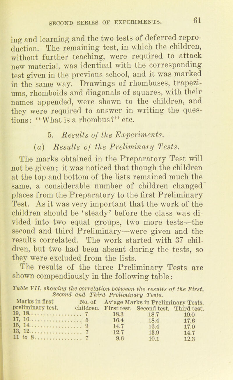 ing and learning and the two tests of deferred repro- duction. The remaining test, in which the children, without further teaching, were required to attack new material, was identical with the corresponding test given in the previous school, and it was marked in the same way. Drawings of rhombuses, trapezi- ums, rhomboids and diagonals of squares, with their names appended, were shown to the children, and they were required to answer in writing the ques- tions : ‘ ‘ What is a rhombus 1 ’ ’ etc. 5. Results of the Experiments. (a) Results of the Preliminary Tests. The marks obtained in the Preparatory Test will not be given; it was noticed that though the children at the top and bottom of the lists remained much the same, a considerable number of children changed places from the Preparatory to the first Preliminary Test. As it was very important that the work of the children should be ‘steady’ before the class was di- vided into two equal groups, two more tests—the second and third Preliminary—were given and the results correlated. The work started with 37 chil- dren, but two had been absent during the tests, so they were excluded from the lists. The results of the three Preliminary Tests are shown compendiously in the following table: Table VII, shouting the correlation betioeen the results of the First, Second and Third Preliminary Tests. Marks in first No. of Av’age Marks in Preliminary Tests, preliminary test. children. First test. Second test. Third test. 19. 18 7 18.3 18.7 19.0 I7. 16 5 16.4 18.4 17.6 15< 14 9 14.7 16.4 17.0 13- 12 7 12.7 13.9 14.7 11 to 8 7 9.6 10.1 12.3