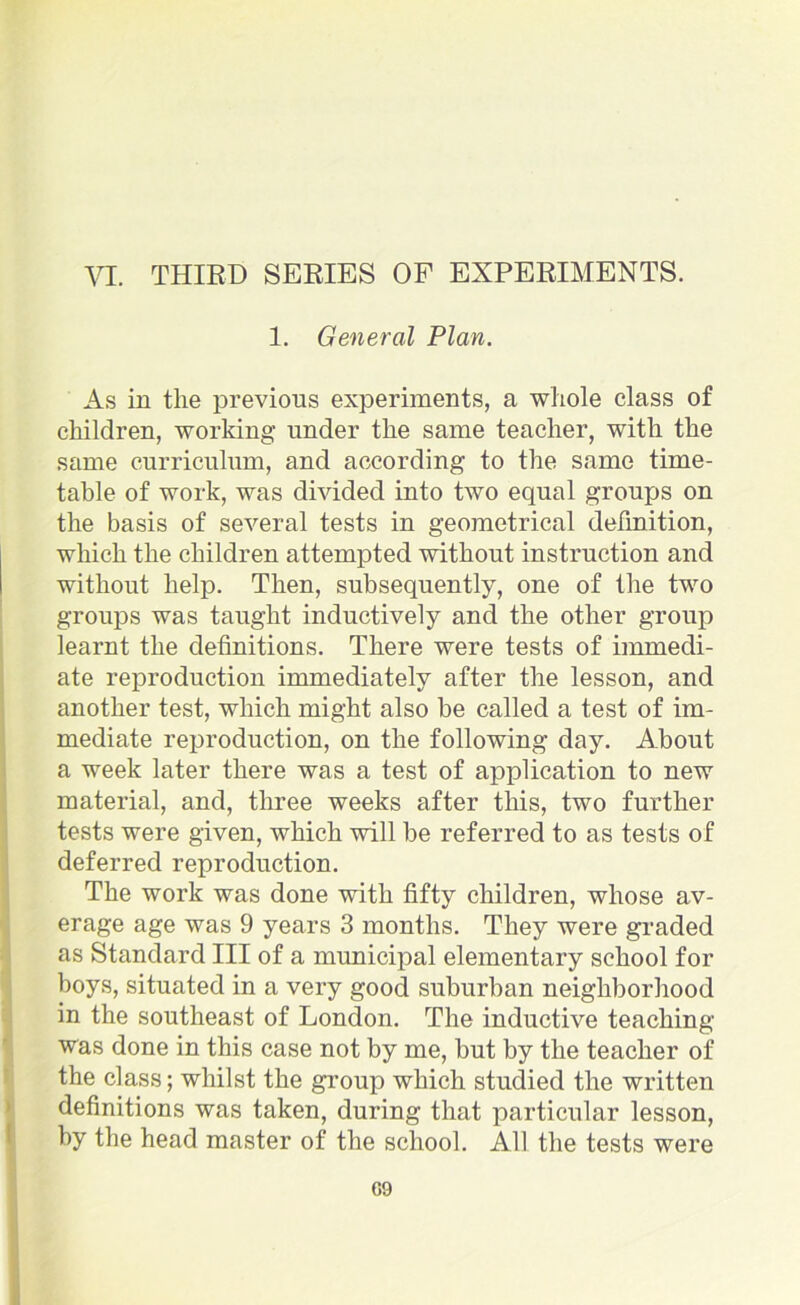 1. General Plan. As in the previous experiments, a whole class of children, working under the same teacher, with the same curriculum, and according to the same time- table of work, was divided into two equal groups on the basis of several tests in geometrical defmition, which the children attempted without instruction and without help. Then, subsequently, one of the two groups was taught inductively and the other group learnt the definitions. There were tests of immedi- ate reproduction immediately after the lesson, and another test, which might also be called a test of im- mediate reproduction, on the following day. About a week later there was a test of application to new material, and, three weeks after this, two further tests were given, which will be referred to as tests of deferred reproduction. The work was done with fifty children, whose av- erage age was 9 years 3 months. They were graded as Standard III of a municipal elementary school for boys, situated in a very good suburban neighborhood in the southeast of London. The inductive teaching was done in this case not by me, but by the teacher of the class; whilst the group which studied the written definitions was taken, during that particular lesson, by the head master of the school. All the tests were G9