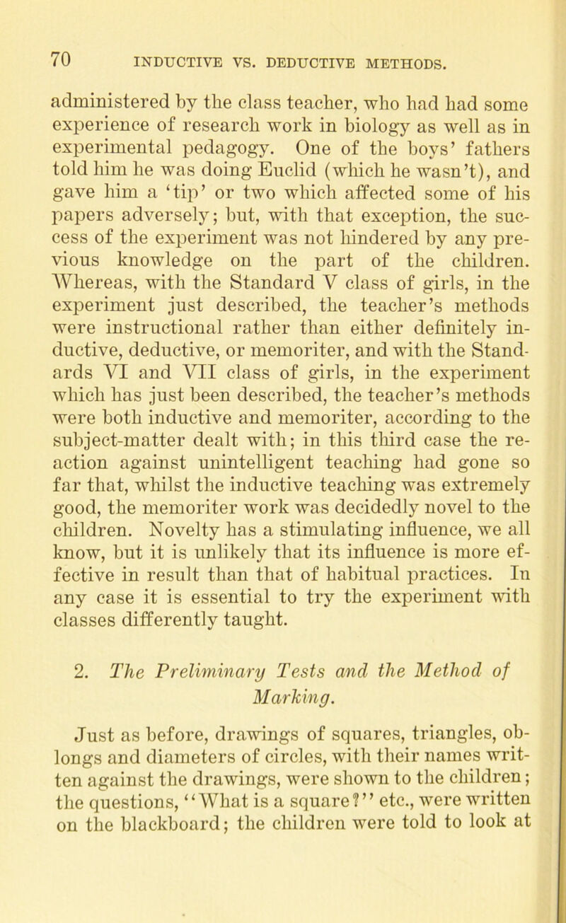 administered by the class teacher, who had had some experience of research work in biology as well as in experimental pedagogy. One of the boys’ fathers told him he was doing Euclid (which he wasn’t), and gave him a ‘tip’ or two which affected some of his papers adversely; but, with that exception, the suc- cess of the experiment was not hindered by any pre- vious knowledge on the part of the children. Whereas, with the Standard V class of girls, in the experiment just described, the teacher’s methods were instructional rather than either definitely in- ductive, deductive, or memoriter, and with the Stand- ards VI and VII class of girls, in the experiment which has just been described, the teacher’s methods were both inductive and memoriter, according to the subject-matter dealt with; in this third case the re- action against unintelligent teaching had gone so far that, whilst the inductive teaching was extremely good, the memoriter work was decidedly novel to the children. Novelty has a stimulating influence, we all know, but it is unlikely that its influence is more ef- fective in result than that of habitual practices. In any case it is essential to try the experiment with classes differently taught. 2. The Preliminary Tests and the Method of Marking. Just as before, drawings of squares, triangles, ob- longs and diameters of circles, with their names writ- ten against the drawings, were shown to the children; the questions, “What is a square?” etc., were written on the blackboard; the children were told to look at