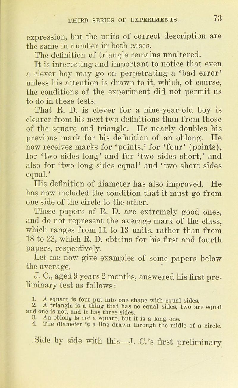 expression, but the units of correct description are the same in number in both cases. The definition of triangle remains unaltered. It is interesting and important to notice that even a clever boy may go on perpetrating a ‘bad error’ unless his attention is drawn to it, which, of course, the conditions of the experiment did not permit us to do in these tests. That R. D. is clever for a nine-year-old boy is clearer from his next two definitions than from those of the square and triangle. He nearly doubles his previous mark for his definition of an oblong. He now receives marks for ‘points,’ for ‘four’ (points), for ‘two sides long’ and for ‘two sides short,’ and also for ‘two long sides equal’ and ‘two short sides equal.’ His definition of diameter has also improved. He has now included the condition that it must go from one side of the circle to the other. These papers of B. D. are extremely good ones, and do not represent the average mark of the class, which ranges from 11 to 13 units, rather than from 18 to 23, which R. D. obtains for his first and fourth papers, respectively. Let me now give examples of some papers below the average. J. C., aged 9 years 2 months, answered his first pre- liminary test as follows: 1. A square is four put into one shape with equal sides. 2. A triangle is a thing that has no equal sides, two are equal and one is not, and it has three sides. 3. An oblong is not a square, but it is a long one. 4. The diameter is a line drawn through the midle of a circle. Side by side with this—J. C.’s first preliminary