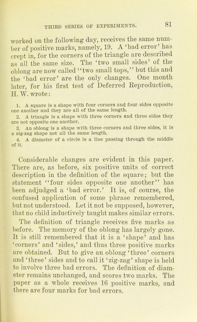 worked on the following day, receives the same num- ber of positive marks, namely, 19. A ‘bad error’ has crept in, for the corners of the triangle are described as all the same size. The ‘two small sides’ of the oblong are now called “two small tops,” but this and the ‘bad error’ are the only changes. One month later, for his first test of Deferred Reproduction, H. W. wrote: 1. A square is a shape with four corners and four sides opposite one another and they are all of the same length. 2. A triangle is a shape with three corners and three sides they are not opposite one another. 3. An oblong is a shape with three corners and three sides, it is a zig-zag shape not all the same length. 4. A diameter of a circle is a line passing through the middle of it. Considerable changes are evident in this paper. There are, as before, six positive units of correct description in the definition of the square; but the statement “four sides opposite one another” has been adjudged a ‘bad error.’ It is, of course, the confused application of some phrase remembered, but not understood. Let it not be supposed, however, that no child inductively taught makes similar errors. The definition of triangle receives five marks as before. The memory of the oblong has largely gone. It is still remembered that it is a ‘shape’ and has ‘corners’ and ‘sides,’ and thus three positive marks are obtained. But to give an oblong ‘three’ corners and ‘three’ sides and to call it ‘zig-zag’ shape is held to involve three bad errors. The definition of diam- eter remains unchanged, and scores two marks. The paper as a whole receives 16 positive marks, and there are four marks for bad errors.