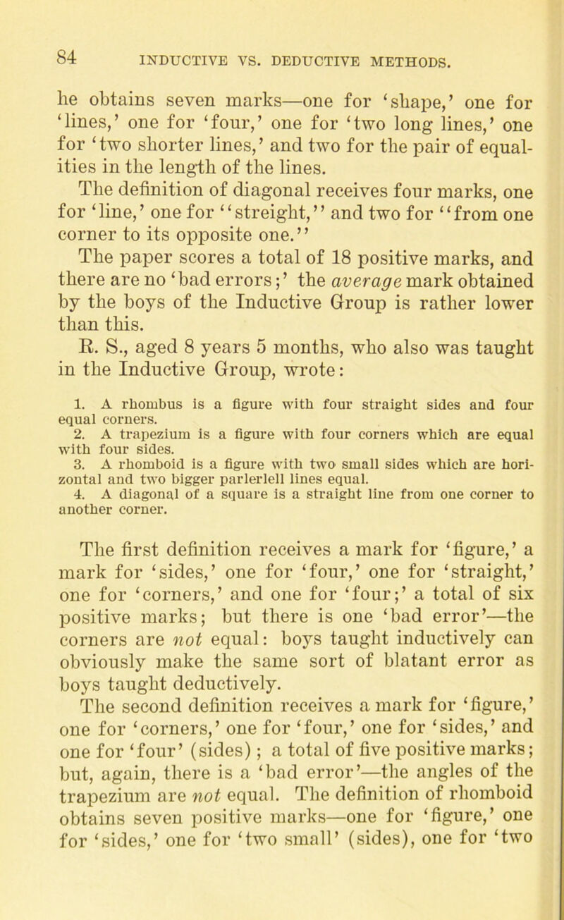 he obtains seven marks—one for ‘shape,’ one for ‘lines,’ one for ‘four,’ one for ‘two long lines,’ one for ‘two shorter lines,’ and two for the pair of equal- ities in the length of the lines. The definition of diagonal receives four marks, one for ‘line,’ one for “streight,” and two for “from one corner to its opposite one.” The paper scores a total of 18 positive marks, and there are no ‘bad errors; ’ the average mark obtained by the boys of the Inductive Group is rather lower than this. R. S., aged 8 years 5 months, who also was taught in the Inductive Group, wrote: 1. A rhombus is a figure with four straight sides and four equal corners. 2. A trapezium is a figure with four corners which are equal with four sides. 3. A rhomboid is a figure with two small sides which are hori- zontal and two bigger parlerlell lines equal. 4. A diagonal of a square is a straight line from one corner to another corner. The first definition receives a mark for ‘figure,’ a mark for ‘sides,’ one for ‘four,’ one for ‘straight,’ one for ‘corners,’ and one for ‘four;’ a total of six positive marks; but there is one ‘bad error’—the corners are not equal: boys taught inductively can obviously make the same sort of blatant error as boys taught deductively. The second definition receives a mark for ‘figure,’ one for ‘corners,’ one for ‘four,’ one for ‘sides,’ and one for ‘four’ (sides); a total of five positive marks; but, again, there is a ‘bad error’—the angles of the trapezium are not equal. The definition of rhomboid obtains seven positive marks—one for ‘figure,’ one for ‘sides,’ one for ‘two small’ (sides), one for ‘two