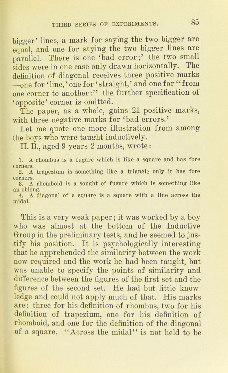 bigger’ lines, a mark for saying the two bigger are equal, and one for saying the two bigger lines are parallel. There is one ‘bad error;’ the two small sides were in one case only drawn horizontally. The definition of diagonal receives three positive marks —one for ‘line,’ one for ‘straight,’ and one for “from one corner to another: ’ ’ the further specification of ‘opposite’ corner is omitted. The paper, as a whole, gains 21 positive marks, with three negative marks for ‘bad errors.’ Let me quote one more illustration from among the boys who were taught inductively. H. B., aged 9 years 2 months, wrote: I. A rhombus is a fugare which is like a square and has fore corners. 2. A trapezium is something like a triangle only it has fore corners. 3. A rhomboid is a sought of fugare which is something like an oblong. 4. A diagonal of a square is a square with a line across the midal. This is a very weak paper; it was worked by a boy who was almost at the bottom of the Inductive Group in the preliminary tests, and he seemed to jus- tify his position. It is psychologically interesting that he apprehended the similarity between the work now required and the work he had been taught, but was unable to specify the points of similarity and difference between the figures of the first set and the figures of the second set. He had but little know- ledge and could not apply much of that. His marks are: three for his definition of rhombus, two for his definition of trapezium, one for his definition of rhomboid, and one for the definition of the diagonal of a square. “Across the midal” is not held to be