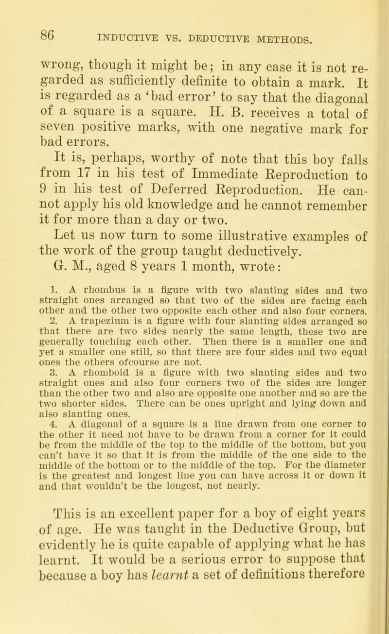 wrong, though it might be; in any case it is not re- garded as sufficiently definite to obtain a mark. It is regarded as a ‘bad error’ to say that the diagonal of a square is a square. H. B. receives a total of seven positive marks, with one negative mark for bad errors. It is, perhaps, worthy of note that this boy falls from 1/ in his test of Immediate Reproduction to 9 in his test of Deferred Reproduction. He can- not apply his old knowledge and he cannot remember it for more than a day or two. Let us now turn to some illustrative examples of the work of the group taught deductively. G. M., aged 8 years 1 month, wrote: 1. A rhombus is a figure with two slanting sides and two straight ones arranged so that two of the sides are facing each other and the other two opposite each other and also four corners. 2. A trapezium is a figure with four slanting sides arranged so that there are two sides nearly the same length, these two are generally touching each other. Then there is a smaller one and yet a smaller one still, so that there are four sides and two equal ones the others ofcourse are not. 3. A rhomboid is a figure with two slanting sides and two straight ones and also four corners two of the sides are longer than the other two and also are opposite one another and so are the two shorter sides. There can be ones upright and lying* down and also slanting ones. 4. A diagonal of a square is a line drawn from one corner to the other it need not have to be drawn from a corner for it could be from the middle of the top to the middle of the bottom, but you can’t have it so that it is from the middle of the one side to the middle of the bottom or to the middle of the top. For the diameter is the greatest and longest line you can have across it or down it and that wouldn’t be the longest, not nearly. This is an excellent paper for a boy of eight years of age. He was taught in the Deductive Group, but evidently he is quite capable of applying what he has learnt. It would be a serious error to suppose that because a boy has learnt a set of definitions therefore