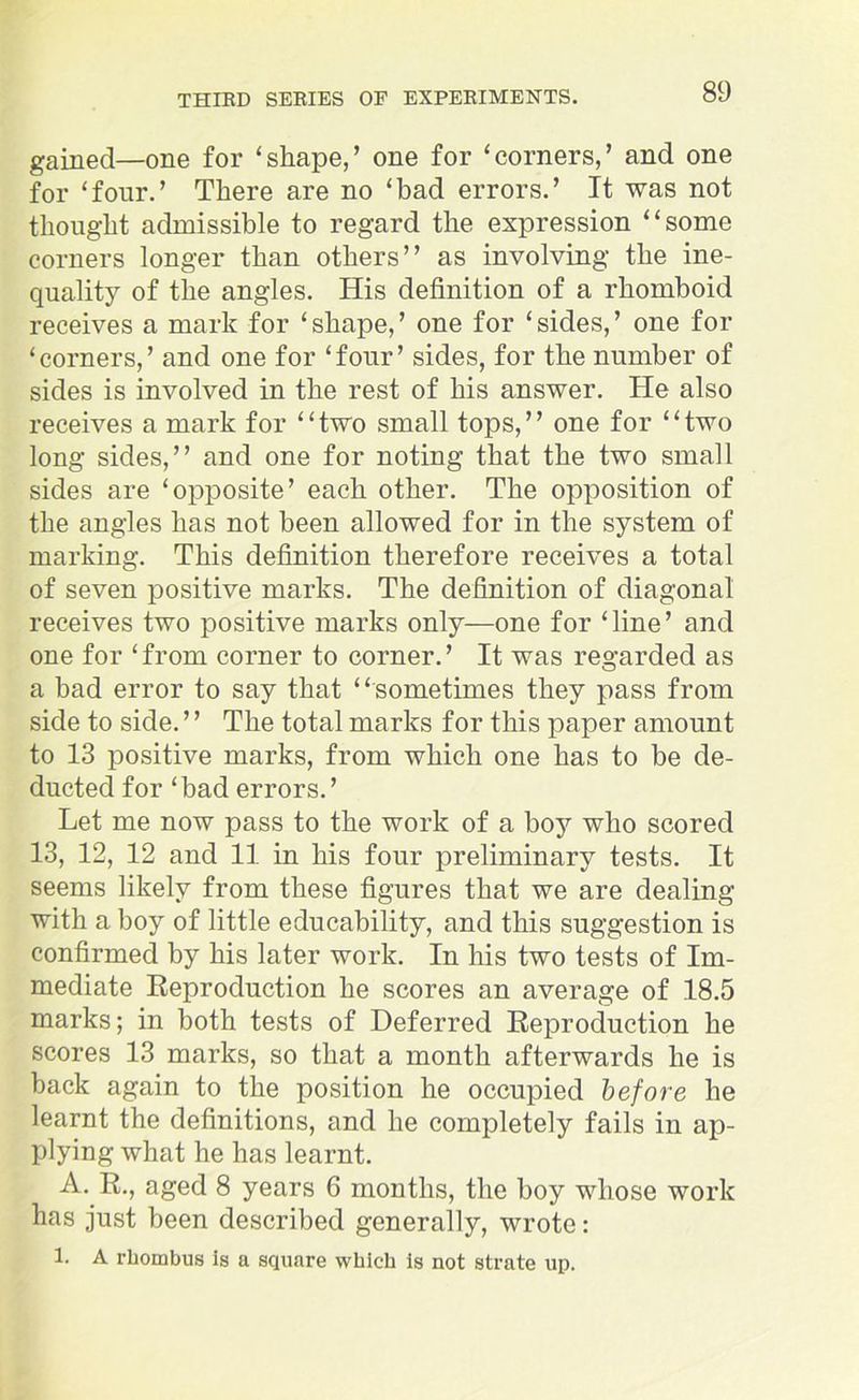 gained—one for ‘shape,’ one for ‘corners,’ and one for ‘four.’ There are no ‘bad errors.’ It was not thought admissible to regard the expression “some corners longer than others” as involving the ine- quality of the angles. His definition of a rhomboid receives a mark for ‘shape,’ one for ‘sides,’ one for ‘corners,’ and one for ‘four’ sides, for the number of sides is involved in the rest of his answer. He also receives a mark for “two small tops,” one for “two long sides,” and one for noting that the two small sides are ‘opposite’ each other. The opposition of the angles has not been allowed for in the system of marking. This definition therefore receives a total of seven positive marks. The definition of diagonal receives two positive marks only—one for ‘line’ and one for ‘from corner to corner.’ It was regarded as a bad error to say that “sometimes they pass from side to side. ’ ’ The total marks for this paper amount to 13 positive marks, from which one has to be de- ducted for ‘bad errors.’ Let me now pass to the work of a boy who scored 13, 12, 12 and 11 in his four preliminary tests. It seems likely from these figures that we are dealing with a boy of little educability, and this suggestion is confirmed by his later work. In his two tests of Im- mediate Reproduction he scores an average of 18.5 marks; in both tests of Deferred Reproduction he scores 13 marks, so that a month afterwards he is back again to the position he occupied before he learnt the definitions, and he completely fails in ap- plying what he has learnt. A. R., aged 8 years 6 months, the boy whose work has just been described generally, wrote: 1. A rhombus is a square which is not strate up.