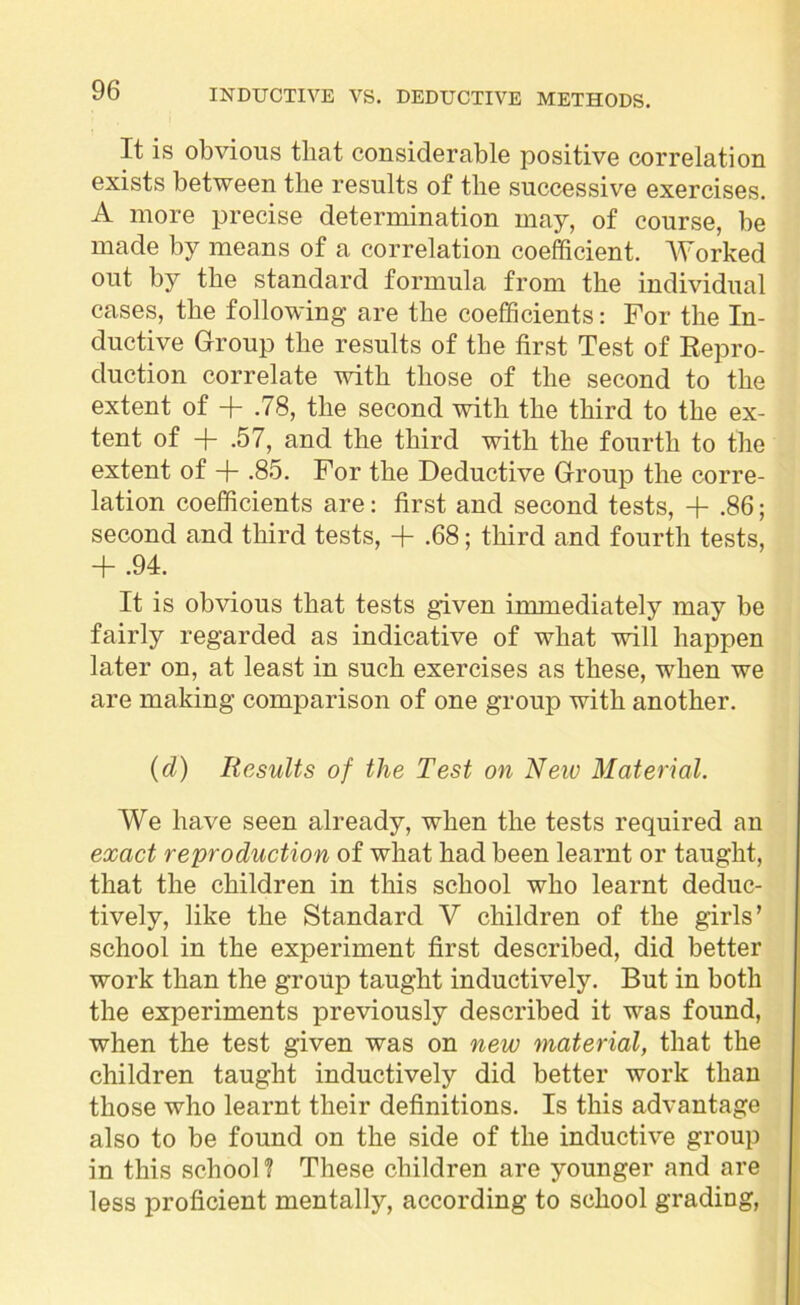 It is obvious that considerable positive correlation exists between the results of the successive exercises. A more precise determination may, of course, be made by means of a correlation coefficient. Worked out by the standard formula from the individual cases, the following are the coefficients: For the In- ductive Group the results of the first Test of Repro- duction correlate with those of the second to the extent of + .78, the second with the third to the ex- tent of + .57, and the third with the fourth to the extent of + .85. For the Deductive Group the corre- lation coefficients are: first and second tests, -f .86; second and third tests, + .68; third and fourth tests, + .94. It is obvious that tests given immediately may be fairly regarded as indicative of what will happen later on, at least in such exercises as these, when we are making comparison of one group with another. (d) Results of the Test on New Material. We have seen already, when the tests required an exact reproduction of what had been learnt or taught, that the children in this school who learnt deduc- tively, like the Standard V children of the girls’ school in the experiment first described, did better work than the group taught inductively. But in both the experiments previously described it was found, when the test given was on new material, that the children taught inductively did better work than those who learnt their definitions. Is this advantage also to be found on the side of the inductive group in this school? These children are younger and are less proficient mentally, according to school grading,