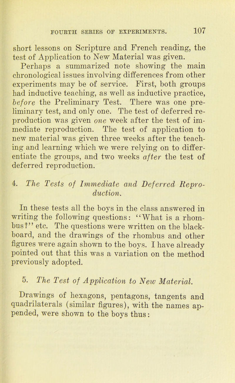 short lessons on Scripture and French reading, the test of Application to New Material was given. Perhaps a summarized note showing the main chronological issues involving differences from other experiments may be of service. First, both groups had inductive teaching, as well as inductive practice, before the Preliminary Test. There was one pre- liminary test, and only one. The test of deferred re- production was given one week after the test of im- mediate reproduction. The test of application to new material was given three weeks after the teach- ing and learning which we were relying on to differ- entiate the groups, and two weeks after the test of deferred reproduction. 4. The Tests of Immediate and Deferred Repro- duction. In these tests all the boys in the class answered in writing the following questions: “What is a rhom- bus?” etc. The questions were written on the black- board, and the drawings of the rhombus and other figures were again shown to the boys. I have already pointed out that this was a variation on the method previously adopted. 5. The Test of Application to Neiv Material. Drawings of hexagons, pentagons, tangents and quadrilaterals (similar figures), with the names ap- pended, were shown to the boys thus: