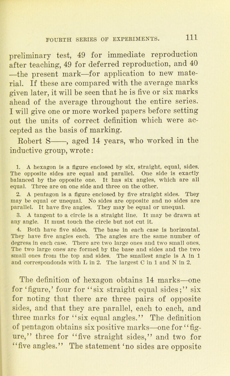 preliminary test, 49 for immediate reproduction after teaching, 49 for deferred reproduction, and 40 —the present mark—for application to new mate- rial. If these are compared with the average marks given later, it will be seen that he is five or six marks ahead of the average throughout the entire series. I will give one or more worked papers before setting out the units of correct definition which were ac- cepted as the basis of marking. Robert S , aged 14 years, who worked in the inductive group, wrote: 1. A hexagon is a figure enclosed by six, straight, equal, sides. The opposite sides are equal and parallel. One side is exactly balanced by the opposite one. It has six angles, which are all equal. Three are on one side and three on the other. 2. A pentagon is a figure enclosed by five straight sides. They may be equal or unequal. No sides are opposite and no sides are parallel. It have five angles. They may be equal or unequal. 3. A tangent to a circle is a straight line. It may be drawn at any angle. It must touch the circle but not cut it. 4. Both have five sides. The base in each case is horizontal. They have five angles each. The angles are the same number of degress in each case. There are two large ones and two small ones. The two large ones1 are formed by the base and sides and the two small ones from the top and sides. The smallest angle is A in 1 and correspondonds with L in 2. The largest C in 1 and N in 2. The definition of hexagon obtains 14 marks—one for ‘figure,’ four for “six straight equal sides;” six for noting that there are three pairs of opposite sides, and that they are parallel, each to each, and three marks for “six equal angles.” The definition of pentagon obtains six positive marks—one for “fig- ure,” three for “five straight sides,” and two for “five angles.” The statement ‘no sides are opposite