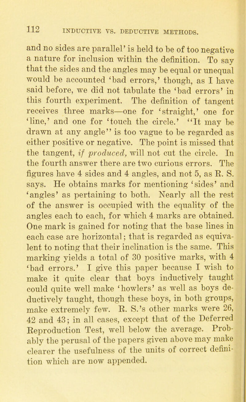 and no sides are parallel’ is held to be of too negative a nature for inclusion within the definition. To say that the sides and the angles may he equal or unequal would be accounted ‘bad errors,’ though, as I have said before, we did not tabulate the ‘bad errors’ in this fourth experiment. The definition of tangent receives three marks—one for ‘straight,’ one for ‘line,’ and one for ‘touch the circle.’ “It may be drawn at any angle” is too vague to he regarded as either positive or negative. The point is missed that the tangent, if produced, will not cut the circle. In the fourth answer there are two curious errors. The figures have 4 sides and 4 angles, and not 5, as R. S. says. He obtains marks for mentioning ‘sides’ and ‘angles’ as pertaining to both. Nearly all the rest of the answer is occupied with the equality of the angles each to each, for which 4 marks are obtained. One mark is gained for noting that the base lines in each case are horizontal; that is regarded as equiva- lent to noting that their inclination is the same. This marking yields a total of 30 positive marks, with 4 ‘bad errors.’ I give this paper because I wish to make it quite clear that boys inductively taught could quite well make ‘howlers’ as well as boys de- ductively taught, though these boys, in both groups, make extremely few. R. S.’s other marks were 26, 42 and 43; in all cases, except that of the Deferred Reproduction Test, well below the average. Prob- ably the perusal of the papers given above may make clearer the usefulness of the units of correct defini- tion which are now appended.