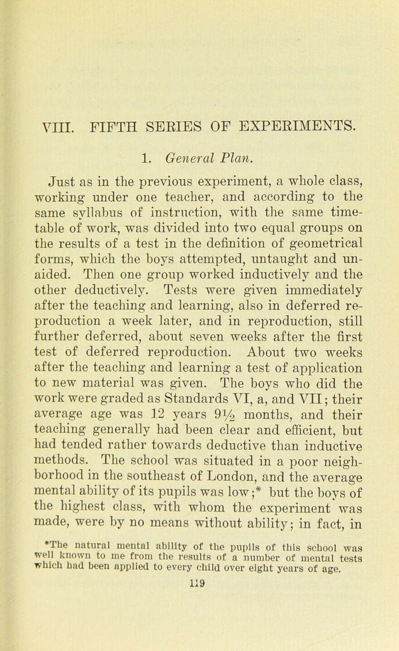 VIII. FIFTH SERIES OF EXPERIMENTS. 1. General Plan. Just as in the previous experiment, a whole class, working under one teacher, and according to the same syllabus of instruction, with the same time- table of work, was divided into two equal groups on the results of a test in the definition of geometrical forms, which the boys attempted, untaught and un- aided. Then one group worked inductively and the other deductively. Tests were given immediately after the teaching and learning, also in deferred re- production a week later, and in reproduction, still further deferred, about seven weeks after the first test of deferred reproduction. About two weeks after the teaching and learning a test of application to new material was given. The boys who did the work were graded as Standards VI, a, and VII; their average age was 12 years 9y2 months, and their teaching generally had been clear and efficient, but had tended rather towards deductive than inductive methods. The school was situated in a poor neigh- borhood in the southeast of London, and the average mental ability of its pupils was low ;* but the boys of the highest class, with whom the experiment was made, were by no means without ability; in fact, in *The natural mental ability of the pupils of this school was well known to me from the results of a number of mental tests which had been applied to every child over eight years of age.