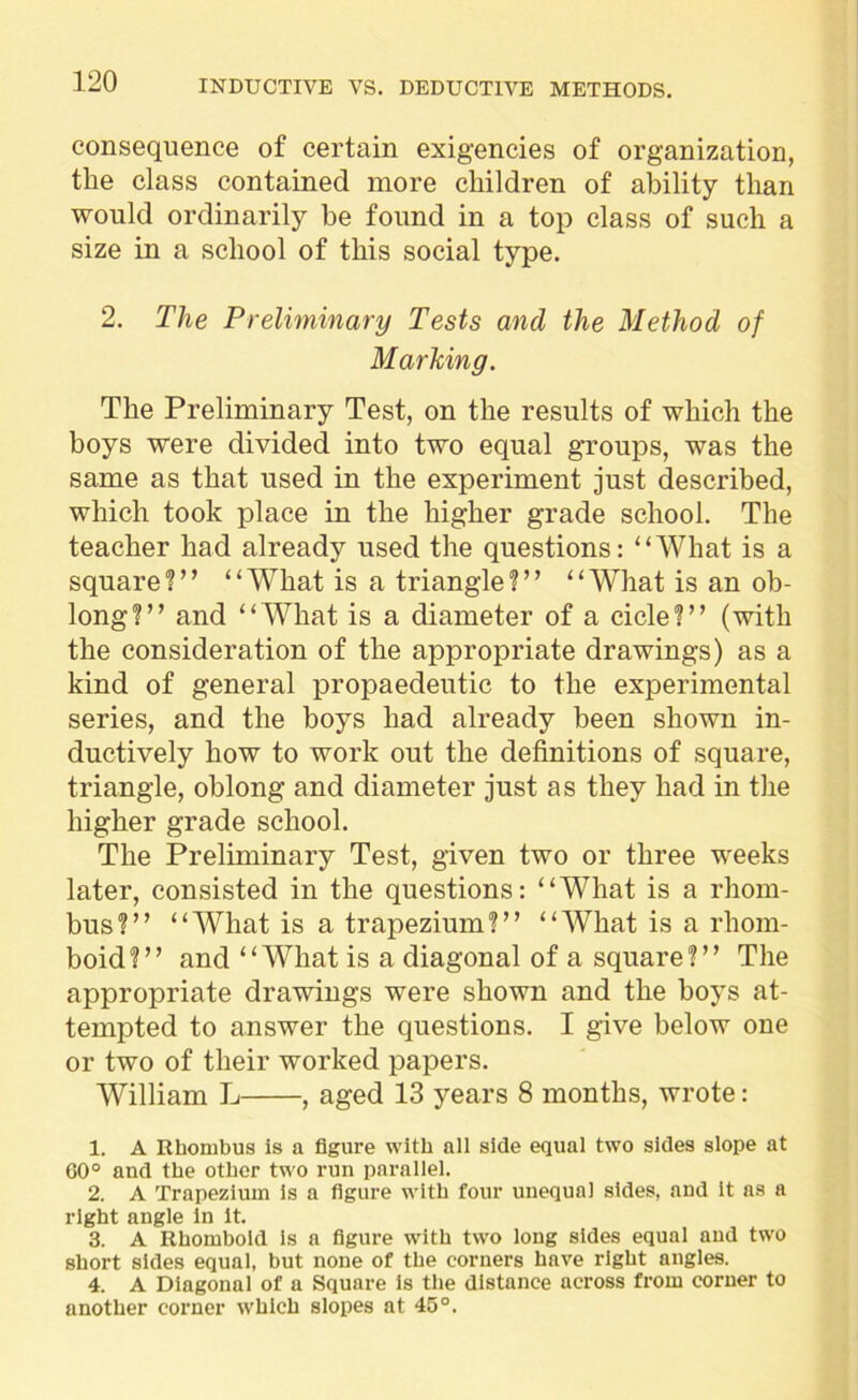 consequence of certain exigencies of organization, the class contained more children of ability than would ordinarily be found in a top class of such a size in a school of this social type. 2. The Preliminary Tests and the Method of Marking. The Preliminary Test, on the results of which the boys were divided into two equal groups, was the same as that used in the experiment just described, which took place in the higher grade school. The teacher had already used the questions: “What is a square?” “What is a triangle?” “What is an ob- long?” and “ What is a diameter of a cicle?” (with the consideration of the appropriate drawings) as a kind of general propaedeutic to the experimental series, and the boys had already been shown in- ductively how to work out the definitions of square, triangle, oblong and diameter just as they had in the higher grade school. The Preliminary Test, given two or three weeks later, consisted in the questions: “What is a rhom- bus?” “What is a trapezium?” “What is a rhom- boid?” and “What is a diagonal of a square?” The appropriate drawings were shown and the boys at- tempted to answer the questions. I give below one or two of their worked papers. William L , aged 13 years 8 months, wrote: 1. A Rhombus is a figure with all side equal two sides slope at 60° and the other two run parallel. 2. A Trapezium is a figure with four unequal sides, and it as a right angle in it. 3. A Rhomboid Is a figure with two long sides equal and two short sides equal, but none of the corners have right angles. 4. A Diagonal of a Square is the distance across from corner to another corner which slopes at 45°.