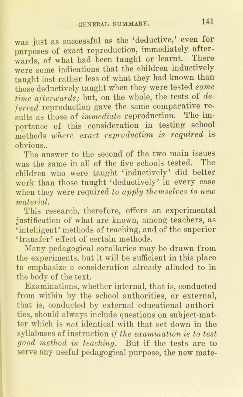 was just as successful as the ‘deductive,’ even for purposes of exact reproduction, innnediately after- wards, of what had been taught or learnt. There were some indications that the children inductively taught lost rather less of what they had known than those deductively taught when they were tested some time afterivcirds; but, on the whole, the tests of de- ferred reproduction gave the same comparative re- sults as those of immediate reproduction. The im- portance of this consideration in testing school methods where exact reproduction is required is obvious.. The answer to the second of the two main issues was the same in all of the five schools tested. The children who were taught ‘inductively’ did better work than those taught ‘deductively’ in every case when they were required to apply themselves to new material. This research, therefore, offers an experimental justification of what are known, among teachers, as ‘ intelligent ’ methods of teaching, and of the superior ‘transfer’ effect of certain methods. Many pedagogical corollaries may be drawn from the experiments, but it will be sufficient in this place to emphasize a consideration already alluded to in the body of the text. Examinations, whether internal, that is, conducted from within by the school authorities, or external, that is, conducted by external educational authori- ties, should always include questions on subject-mat- ter which is not identical with that set down in the syllabuses of instruction if the examination is to test good method in teaching. But if the tests are to serve any useful pedagogical purpose, the new mate-