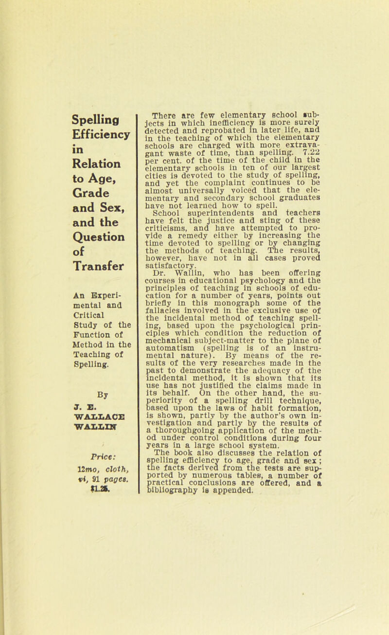 Spelling Efficiency in Relation to Age, Grade and Sex, and the Question of Transfer An Experi- mental and Critical Study of the Function of Method in the Teaching of Spelling. By J. E. WALLACE WALLIN Price: 12mo, cloth, t>i, 91 pages. SL2L There are few elementary school *ub- jects in which inefficiency is more surely detected and reprobated in later life, and in the teaching of which the elementary schools are charged with more extrava- gant waste of time, than spelling. 7.22 per cent, of the time of the child in the elementary schools in ten of our largest cities is devoted to the study of spelling, and yet the complaint continues to be almost universally voiced that the ele- mentary and secondary school graduates have not learned how to spell. School superintendents and teachers have felt the justice and sting of these criticisms, and have attempted to pro- vide a remedy either by increasing the time devoted to spelling or by changing the methods of teaching. The results, however, have not in all cases proved satisfactory. Dr. Wallin, who has been offering courses in educational psychology and the principles of teaching in schools of edu- cation for a number of years, points out briefly in this monograph some of the fallacies involved in the exclusive use of the incidental method of teaching spell- ing, based upon the psychological prin- ciples which condition the reduction of mechanical subject-matter to the plane of automatism (spelling is of an instru- mental nature). By means of the re- sults of the very researches made in the past to demonstrate the adequacy of the incidental method, it is shown that its use has not justified the claims made in its behalf. On the other hand, the su- periority of a spelling drill technique, based upon the laws of habit formation, is shown, partly by the author’s own in- vestigation and partly by the results of a thoroughgoing application of the meth- od under control conditions during four years in a large school system. The book also discusses the relation of spelling efficiency to age, grade and sex; the facts derived from the tests are sup- ported by numerous tables, a number of practical conclusions are offered, and a bibliography is appended.