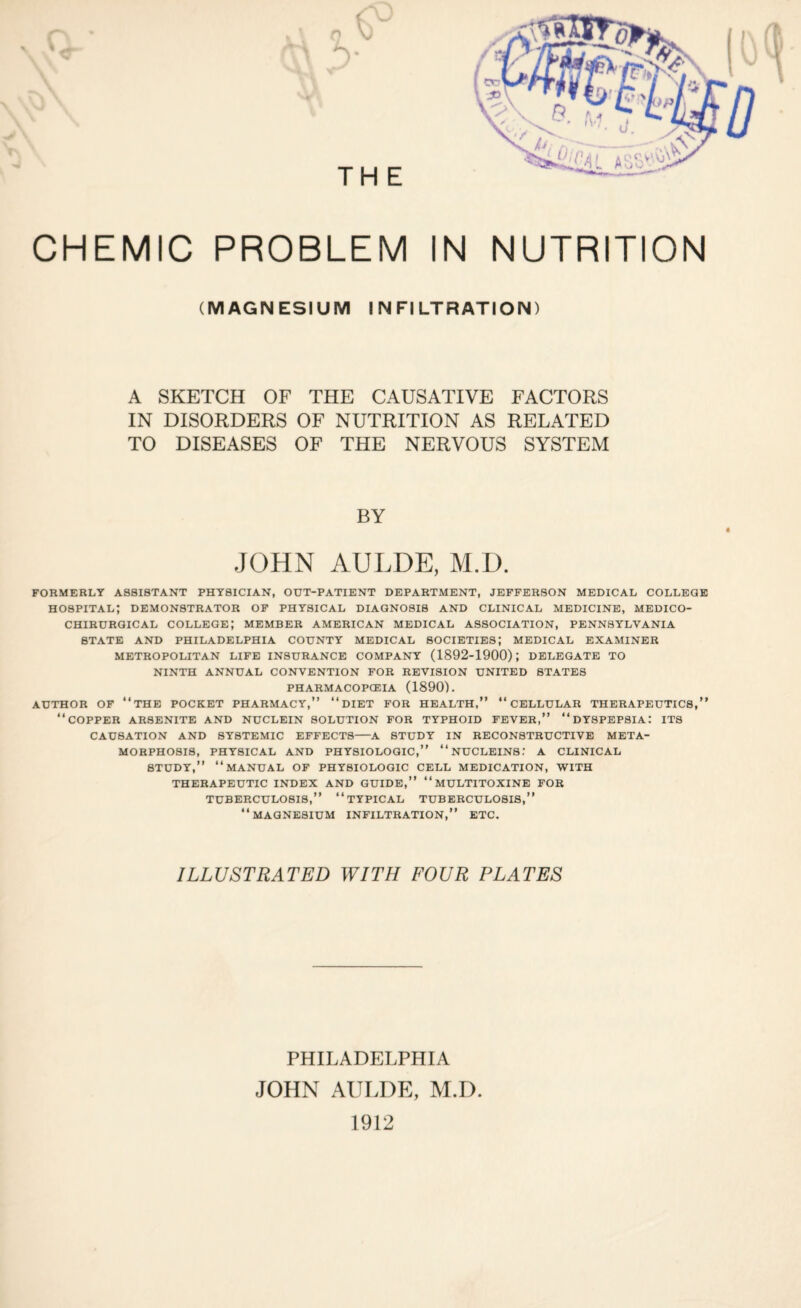 (MAGNESIUM INFILTRATION) A SKETCH OF THE CAUSATIVE FACTORS IN DISORDERS OF NUTRITION AS RELATED TO DISEASES OF THE NERVOUS SYSTEM BY JOHN AULDE, M.D. FORMERLY A88I8TANT PHYSICIAN, OUT-PATIENT DEPARTMENT, JEFFERSON MEDICAL COLLEGE HOSPITAL; DEMONSTRATOR OF PHYSICAL DIAGNOSIS AND CLINICAL MEDICINE, MEDICO- CHIRURGICAL COLLEGE; MEMBER AMERICAN MEDICAL ASSOCIATION, PENNSYLVANIA STATE AND PHILADELPHIA COUNTY MEDICAL SOCIETIES; MEDICAL EXAMINER METROPOLITAN LIFE INSURANCE COMPANY (1892-1900); DELEGATE TO NINTH ANNUAL CONVENTION FOR REVISION UNITED STATES PHARMACOPOEIA (1890). AUTHOR OF “THE POCKET PHARMACY,” “DIET FOR HEALTH,” “CELLULAR THERAPEUTICS,” “COPPER AR8ENITE AND NUCLEIN SOLUTION FOR TYPHOID FEVER,” “DYSPEPSIA: ITS CAUSATION AND SYSTEMIC EFFECTS-A STUDY IN RECONSTRUCTIVE META¬ MORPHOSIS, PHYSICAL AND PHYSIOLOGIC,” “NUCLEINS.- A CLINICAL STUDY,” “MANUAL OF PHYSIOLOGIC CELL MEDICATION, WITH THERAPEUTIC INDEX AND GUIDE,” “MULTITOXINE FOR TUBERCULOSIS,” “TYPICAL TUBERCULOSI8,” “MAGNESIUM INFILTRATION,” ETC. ILLUSTRATED WITH FOUR PLATES PHILADELPHIA JOHN AULDE, M.D 1912