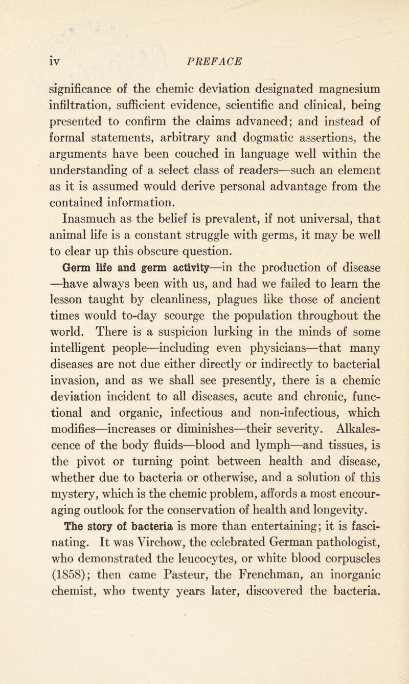 significance of the chemic deviation designated magnesium infiltration, sufficient evidence, scientific and clinical, being presented to confirm the claims advanced; and instead of formal statements, arbitrary and dogmatic assertions, the arguments have been couched in language well within the understanding of a select class of readers—such an element as it is assumed would derive personal advantage from the contained information. Inasmuch as the belief is prevalent, if not universal, that animal life is a constant struggle with germs, it may be well to clear up this obscure question. Germ life and germ activity—in the production of disease —have always been with us, and had we failed to learn the lesson taught by cleanliness, plagues like those of ancient times would to-day scourge the population throughout the world. There is a suspicion lurking in the minds of some intelligent people—including even physicians—that many diseases are not due either directly or indirectly to bacterial invasion, and as we shall see presently, there is a chemic deviation incident to all diseases, acute and chronic, func¬ tional and organic, infectious and non-infectious, which modifies—increases or diminishes—their severity. Alkales¬ cence of the body fluids—blood and lymph—and tissues, is the pivot or turning point between health and disease, whether due to bacteria or otherwise, and a solution of this mystery, which is the chemic problem, affords a most encour¬ aging outlook for the conservation of health and longevity. The story of bacteria is more than entertaining; it is fasci¬ nating. It was Virchow, the celebrated German pathologist, who demonstrated the leucocytes, or white blood corpuscles (1858); then came Pasteur, the Frenchman, an inorganic chemist, who twenty years later, discovered the bacteria.