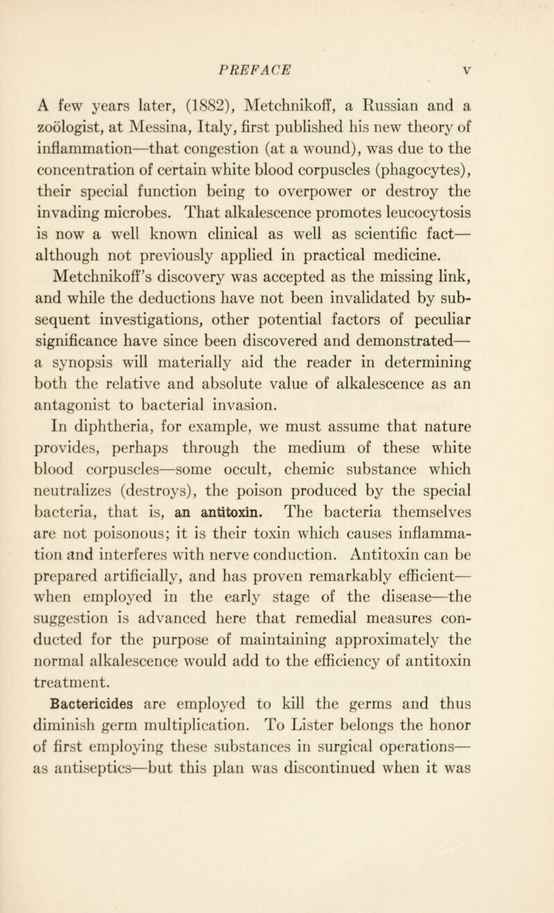 A few years later, (1882), Metchnikoff, a Russian and a zoologist, at Messina, Italy, first published his new theory of inflammation—that congestion (at a wound), was due to the concentration of certain white blood corpuscles (phagocytes), their special function being to overpower or destroy the invading microbes. That alkalescence promotes leucocytosis is now a well known clinical as well as scientific fact— although not previously applied in practical medicine. MetchnikofTs discovery was accepted as the missing link, and while the deductions have not been invalidated by sub¬ sequent investigations, other potential factors of peculiar significance have since been discovered and demonstrated— a synopsis will materially aid the reader in determining both the relative and absolute value of alkalescence as an antagonist to bacterial invasion. In diphtheria, for example, we must assume that nature provides, perhaps through the medium of these white blood corpuscles—some occult, chemic substance which neutralizes (destroys), the poison produced by the special bacteria, that is, an antitoxin. The bacteria themselves are not poisonous; it is their toxin which causes inflamma¬ tion and interferes with nerve conduction. Antitoxin can be prepared artificially, and has proven remarkably efficient— when employed in the early stage of the disease—the suggestion is advanced here that remedial measures con¬ ducted for the purpose of maintaining approximately the normal alkalescence would add to the efficiency of antitoxin treatment. Bactericides are employed to kill the germs and thus diminish germ multiplication. To Lister belongs the honor of first employing these substances in surgical operations— as antiseptics—but this plan was discontinued when it was