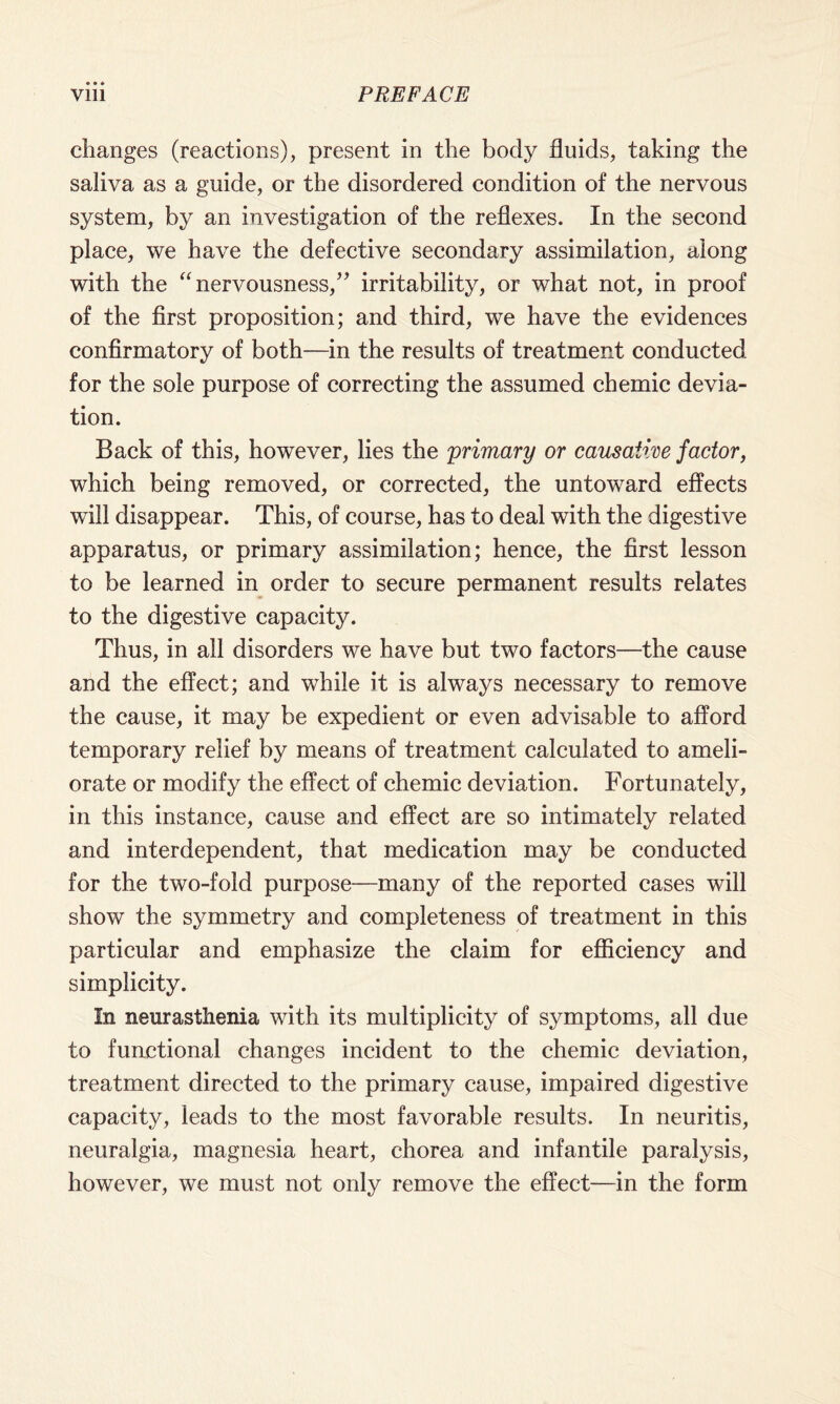 changes (reactions), present in the body fluids, taking the saliva as a guide, or the disordered condition of the nervous system, by an investigation of the reflexes. In the second place, we have the defective secondary assimilation, along with the “nervousness,” irritability, or what not, in proof of the first proposition; and third, we have the evidences confirmatory of both—in the results of treatment conducted for the sole purpose of correcting the assumed chemic devia¬ tion. Back of this, however, lies the primary or causative factor, which being removed, or corrected, the untoward effects will disappear. This, of course, has to deal with the digestive apparatus, or primary assimilation; hence, the first lesson to be learned in order to secure permanent results relates to the digestive capacity. Thus, in all disorders we have but two factors—the cause and the effect; and while it is always necessary to remove the cause, it may be expedient or even advisable to afford temporary relief by means of treatment calculated to ameli¬ orate or modify the effect of chemic deviation. Fortunately, in this instance, cause and effect are so intimately related and interdependent, that medication may be conducted for the two-fold purpose—many of the reported cases will show the symmetry and completeness of treatment in this particular and emphasize the claim for efficiency and simplicity. In neurasthenia with its multiplicity of symptoms, all due to functional changes incident to the chemic deviation, treatment directed to the primary cause, impaired digestive capacity, leads to the most favorable results. In neuritis, neuralgia, magnesia heart, chorea and infantile paralysis, however, we must not only remove the effect—in the form