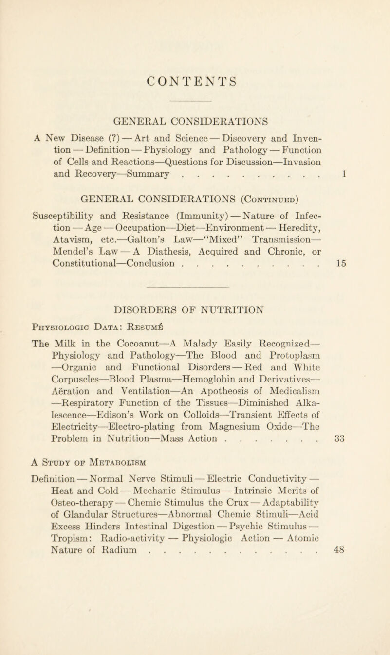 CONTENTS GENERAL CONSIDERATIONS A New Disease (?) — Art and Science — Discovery and Inven¬ tion — Definition — Physiology and Pathology — Function of Cells and Reactions—Questions for Discussion—Invasion and Recovery—Summary. 1 GENERAL CONSIDERATIONS (Continued) Susceptibility and Resistance (Immunity) — Nature of Infec¬ tion — Age — Occupation—Diet—Environment — Heredity, Atavism, etc.—Galton’s Law—“Mixed” Transmission— Mendel’s Law — A Diathesis, Acquired and Chronic, or Constitutional—Conclusion.15 DISORDERS OF NUTRITION Physiologic Data: Resume The Milk in the Cocoanut—A Malady Easily Recognized— Physiology and Pathology—The Blood and Protoplasm —Organic and Functional Disorders — Red and White Corpuscles—Blood Plasma—Hemoglobin and Derivatives— Aeration and Ventilation—An Apotheosis of Medicalism —Respiratory Function of the Tissues—Diminished Alka¬ lescence—Edison’s Work on Colloids—Transient Effects of Electricity—Electro-plating from Magnesium Oxide—The Problem in Nutrition—Mass Action.33 A Study of Metabolism Definition — Normal Nerve Stimuli — Electric Conductivity — Heat and Cold — Mechanic Stimulus — Intrinsic Merits of Osteo-therapy — Chemic Stimulus the Crux — Adaptability of Glandular Structures—Abnormal Chemic Stimuli—Acid Excess Hinders Intestinal Digestion — Psychic Stimulus — Tropism: Radio-activity — Physiologic Action — Atomic Nature of Radium.48