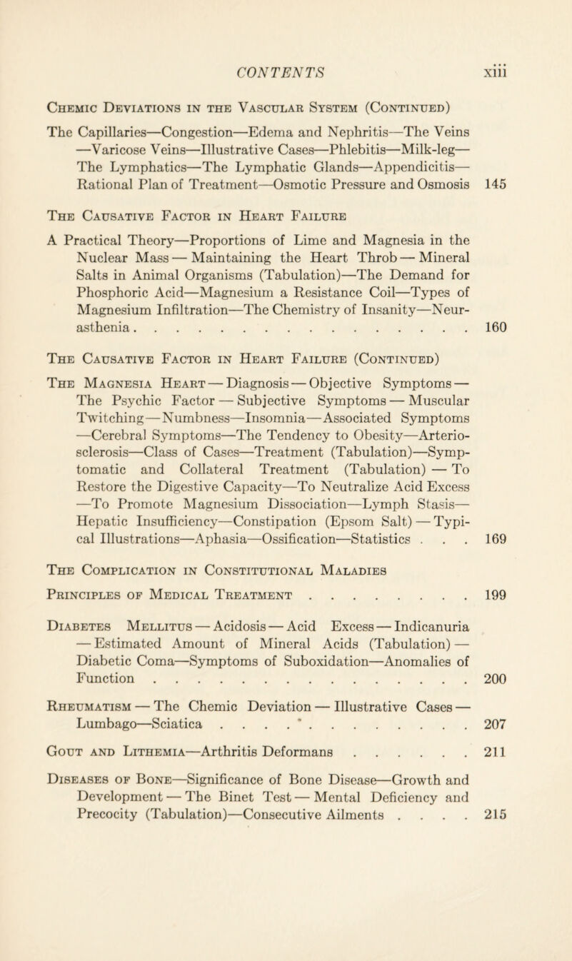 Chemic Deviations in the Vascular System (Continued) The Capillaries—Congestion—Edema and Nephritis—The Veins —Varicose Veins—Illustrative Cases—Phlebitis—Milk-leg— The Lymphatics—The Lymphatic Glands—Appendicitis— Rational Plan of Treatment—Osmotic Pressure and Osmosis 145 The Causative Factor in Heart Failure A Practical Theory—Proportions of Lime and Magnesia in the Nuclear Mass — Maintaining the Heart Throb — Mineral Salts in Animal Organisms (Tabulation)—The Demand for Phosphoric Acid—Magnesium a Resistance Coil—Types of Magnesium Infiltration—The Chemistry of Insanity—Neur¬ asthenia .160 The Causative Factor in Heart Failure (Continued) The Magnesia Heart — Diagnosis — Objective Symptoms — The Psychic Factor — Subjective Symptoms — Muscular Twitching—Numbness—Insomnia—Associated Symptoms —Cerebral Symptoms—The Tendency to Obesity—Arterio¬ sclerosis—Class of Cases—Treatment (Tabulation)—Symp¬ tomatic and Collateral Treatment (Tabulation) — To Restore the Digestive Capacity—To Neutralize Acid Excess —To Promote Magnesium Dissociation—Lymph Stasis— Hepatic Insufficiency—Constipation (Epsom Salt) — Typi¬ cal Illustrations—Aphasia—Ossification—Statistics . . . 169 The Complication in Constitutional Maladies Principles of Medical Treatment.199 Diabetes Mellitus — Acidosis — Acid Excess — Indicanuria — Estimated Amount of Mineral Acids (Tabulation) — Diabetic Coma—Symptoms of Suboxidation—Anomalies of Function.200 Rheumatism — The Chemic Deviation — Illustrative Cases — Lumbago—Sciatica .... *.207 Gout and Lithemia—Arthritis Deformans.211 Diseases of Bone—Significance of Bone Disease—Growth and Development — The Binet Test—Mental Deficiency and Precocity (Tabulation)—Consecutive Ailments . . . . 215