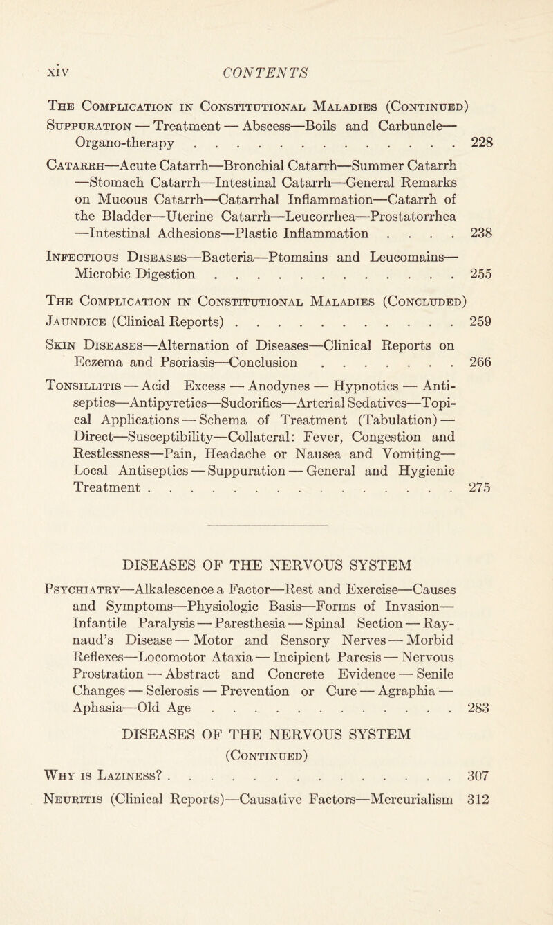 The Complication in Constitutional Maladies (Continued) Suppuration — Treatment — Abscess—Boils and Carbuncle— Organo-therapy.228 Catarrh—Acute Catarrh—Bronchial Catarrh—Summer Catarrh —Stomach Catarrh—Intestinal Catarrh—General Remarks on Mucous Catarrh—Catarrhal Inflammation—Catarrh of the Bladder—Uterine Catarrh—Leucorrhea—Prostatorrhea —Intestinal Adhesions—Plastic Inflammation .... 238 Infectious Diseases—Bacteria—Ptomains and Leucomains— Microbic Digestion.255 The Complication in Constitutional Maladies (Concluded) Jaundice (Clinical Reports).259 Skin Diseases—Alternation of Diseases—Clinical Reports on Eczema and Psoriasis-Conclusion ....... 266 Tonsillitis — Acid Excess — Anodynes — Hypnotics — Anti¬ septics—Antipyretics—Sudorifics—Arterial Sedatives—Topi¬ cal Applications — Schema of Treatment (Tabulation) — Direct—Susceptibility—Collateral: Fever, Congestion and Restlessness—Pain, Headache or Nausea and Vomiting— Local Antiseptics — Suppuration — General and Hygienic Treatment.275 DISEASES OF THE NERVOUS SYSTEM Psychiatry—Alkalescence a Factor—Rest and Exercise—Causes and Symptoms—Physiologic Basis—Forms of Invasion— Infantile Paralysis — Paresthesia — Spinal Section — Ray¬ naud’s Disease—Motor and Sensory Nerves—Morbid Reflexes—Locomotor Ataxia — Incipient Paresis — Nervous Prostration — Abstract and Concrete Evidence — Senile Changes — Sclerosis — Prevention or Cure — Agraphia — Aphasia—Old Age.283 DISEASES OF THE NERVOUS SYSTEM (Continued) Why is Laziness? .307 Neuritis (Clinical Reports)—Causative Factors—Mercurialism 312