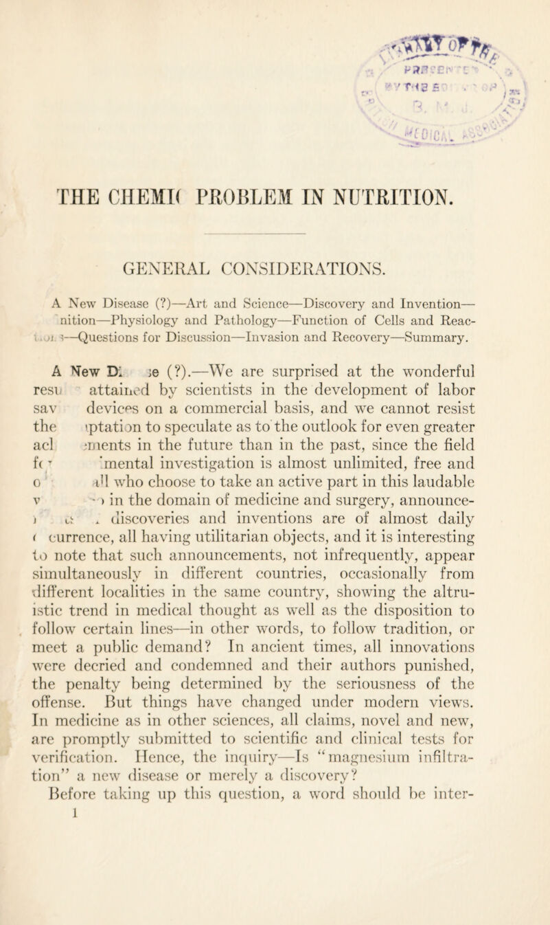 THE CHEMI< PROBLEM IN NUTRITION. GENERAL CONSIDERATIONS. A New Disease (?)—Art and Science—Discover}' and Invention— nition—Physiology and Pathology—Function of Cells and Reac- •j '—Questions for Discussion—Invasion and Recovery—Summary. A New Di ;e (?).—We are surprised at the wonderful resu attained by scientists in the development of labor sav devices on a commercial basis, and we cannot resist the iptati m to speculate as to the outlook for even greater acl mients in the future than in the past, since the field fcT 'mental investigation is almost unlimited, free and o tM who choose to take an active part in this laudable v - > in the domain of medicine and surgery, announce- j o . discoveries and inventions are of almost daily ( eurrence, all having utilitarian objects, and it is interesting to note that such announcements, not infrequently, appear simultaneously in different countries, occasionally from •different localities in the same country, showing the altru¬ istic trend in medical thought as well as the disposition to follow certain lines—in other words, to follow tradition, or meet a public demand? In ancient times, all innovations were decried and condemned and their authors punished, the penalty being determined by the seriousness of the offense. But things have changed under modern views. In medicine as in other sciences, all claims, novel and new, are promptly submitted to scientific and clinical tests for verification. Hence, the inquiry—Is “ magnesium infiltra¬ tion” a new disease or merely a discovery? Before taking up this question, a word should be inter-