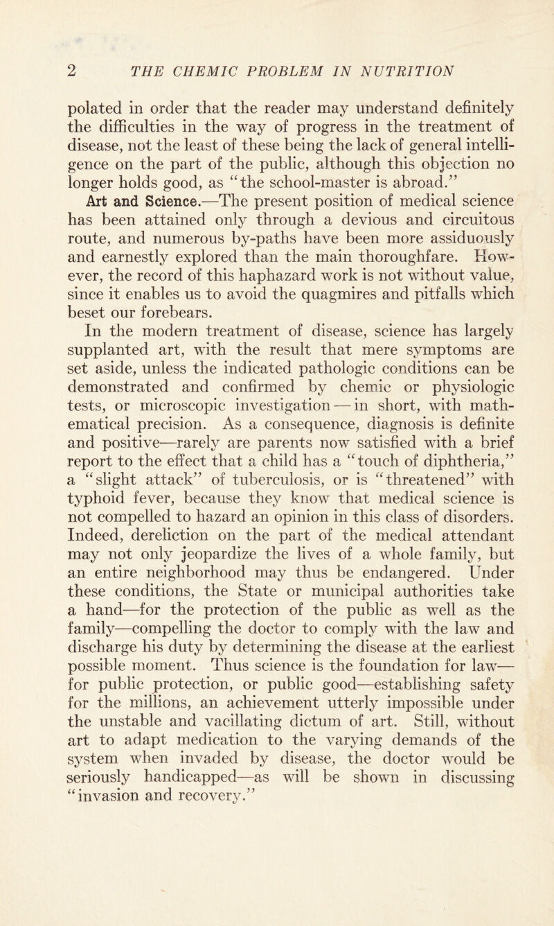 polated in order that the reader may understand definitely the difficulties in the way of progress in the treatment of disease, not the least of these being the lack of general intelli¬ gence on the part of the public, although this objection no longer holds good, as “the school-master is abroad.” Art and Science.—The present position of medical science has been attained only through a devious and circuitous route, and numerous by-paths have been more assiduously and earnestly explored than the main thoroughfare. How¬ ever, the record of this haphazard work is not without value, since it enables us to avoid the quagmires and pitfalls which beset our forebears. In the modern treatment of disease, science has largely supplanted art, with the result that mere symptoms are set aside, unless the indicated pathologic conditions can be demonstrated and confirmed by chemic or physiologic tests, or microscopic investigation — in short, with math¬ ematical precision. As a consequence, diagnosis is definite and positive—rarely are parents now satisfied with a brief report to the effect that a child has a “touch of diphtheria,” a “slight attack” of tuberculosis, or is “threatened” with typhoid fever, because they know that medical science is not compelled to hazard an opinion in this class of disorders. Indeed, dereliction on the part of the medical attendant may not only jeopardize the lives of a whole family, but an entire neighborhood may thus be endangered. Under these conditions, the State or municipal authorities take a hand—for the protection of the public as well as the family—compelling the doctor to comply with the law and discharge his duty by determining the disease at the earliest possible moment. Thus science is the foundation for law— for public protection, or public good—establishing safety for the millions, an achievement utterly impossible under the unstable and vacillating dictum of art. Still, without art to adapt medication to the varying demands of the system when invaded by disease, the doctor would be seriously handicapped—as will be shown in discussing “invasion and recovery.”