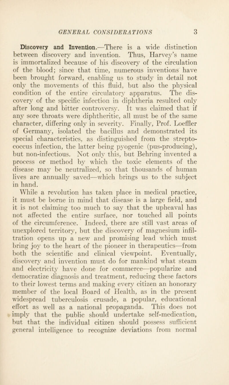 Discovery and Invention.—There is a wide distinction between discovery and invention. Thus, Harvey’s name is immortalized because of his discovery of the circulation of the blood; since that time, numerous inventions have been brought forward, enabling us to study in detail not only the movements of this fluid, but also the physical condition of the entire circulatory apparatus. The dis¬ covery of the specific infection in diphtheria resulted only after long and bitter controversy. It was claimed that if any sore throats were diphtheritic, all must be of the same character, differing only in severity. Finally, Prof. Loeffler of Germany, isolated the bacillus and demonstrated its C/ <7 special characteristics, as distinguished from the strepto¬ coccus infection, the latter being pyogenic (pus-producing), but non-infectious. Not only this, but Behring invented a process or method by which the toxic elements of the disease mav be neutralized, so that thousands of human lives are annually saved—which brings us to the subject in hand. While a revolution has taken place in medical practice, it must be borne in mind that disease is a large field, and it is not claiming too much to say that the upheaval has not affected the entire surface, nor touched all points of the circumference. Indeed, there are still vast areas of unexplored territory, but the discovery of magnesium infil¬ tration opens up a new and promising lead which must bring joy to the heart of the pioneer in therapeutics—from both the scientific and clinical viewpoint. Eventually, discovery and invention must do for mankind what steam and electricity have done for commerce—popularize and democratize diagnosis and treatment, reducing these factors to their lowest terms and making every citizen an honorary member of the local Board of Health, as in the present widespread tuberculosis crusade, a popular, educational effort as well as a national propaganda. This does not imply that the public should undertake self-medication, but that the individual citizen should possess sufficient general intelligence to recognize deviations from normal