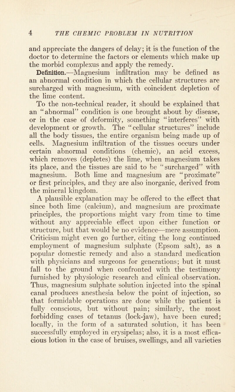 and appreciate the dangers of delay; it is the function of the doctor to determine the factors or elements which make up the morbid complexus and apply the remedy. Definition.—Magnesium infiltration may be defined as an abnormal condition in which the cellular structures are surcharged with magnesium, with coincident depletion of the lime content. To the non-technical reader, it should be explained that an “abnormal” condition is one brought about by disease, or in the case of deformity, something “interferes” with development or growth. The “cellular structures” include all the body tissues, the entire organism being made up of cells. Magnesium infiltration of the tissues occurs under certain abnormal conditions (chemic), an acid excess, which removes (depletes) the lime, when magnesium takes its place, and the tissues are said to be “surcharged” with magnesium. Both lime and magnesium are “proximate” or first principles, and they are also inorganic, derived from the mineral kingdom. A plausible explanation may be offered to the effect that since both lime (calcium), and magnesium are proximate principles, the proportions might vary from time to time without any appreciable effect upon either function or structure, but that would be no evidence—mere assumption. Criticism might even go further, citing the long continued employment of magnesium sulphate (Epsom salt), as a popular domestic remedy and also a standard medication with physicians and surgeons for generations; but it must fall to the ground when confronted with the testimony furnished by physiologic research and clinical observation. Thus, magnesium sulphate solution injected into the spinal canal produces anesthesia below the point of injection, so that formidable operations are done while the patient is fully conscious, but without pain; similarly, the most forbidding cases of tetanus (lock-jaw), have been cured; locally, in the form of a saturated solution, it has been successfully employed in erysipelas; also, it is a most effica¬ cious lotion in the case of bruises, swellings, and all varieties