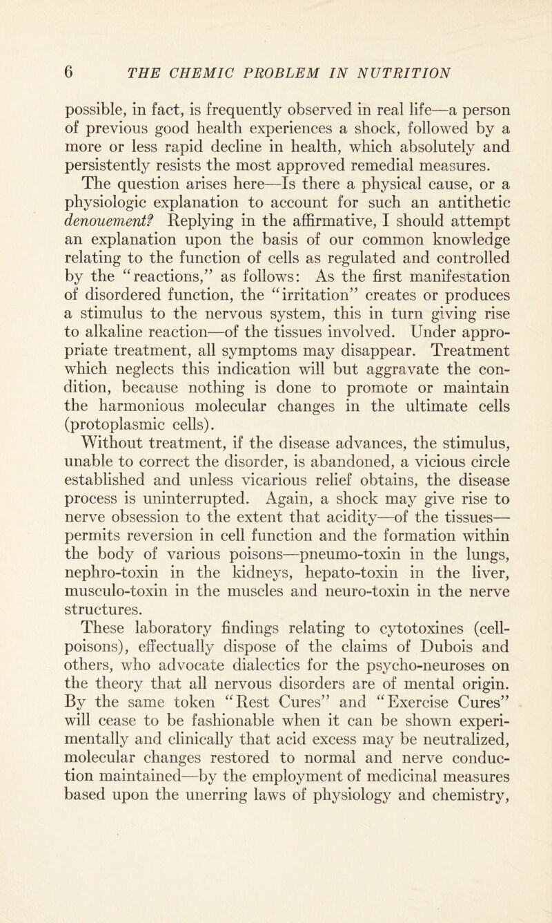 possible, in fact, is frequently observed in real life—a person of previous good health experiences a shock, followed by a more or less rapid decline in health, which absolutely and persistently resists the most approved remedial measures. The question arises here—Is there a physical cause, or a physiologic explanation to account for such an antithetic denouementf Replying in the affirmative, I should attempt an explanation upon the basis of our common knowledge relating to the function of cells as regulated and controlled by the “reactions/’ as follows: As the first manifestation of disordered function, the “irritation” creates or produces a stimulus to the nervous system, this in turn giving rise to alkaline reaction—of the tissues involved. Under appro¬ priate treatment, all symptoms may disappear. Treatment which neglects this indication will but aggravate the con¬ dition, because nothing is done to promote or maintain the harmonious molecular changes in the ultimate cells (protoplasmic cells). Without treatment, if the disease advances, the stimulus, unable to correct the disorder, is abandoned, a vicious circle established and unless vicarious relief obtains, the disease process is uninterrupted. Again, a shock may give rise to nerve obsession to the extent that acidity—of the tissues— permits reversion in cell function and the formation within the body of various poisons—pneumo-toxin in the lungs, nephro-toxin in the kidneys, hepato-toxin in the liver, musculo-toxin in the muscles and neuro-toxin in the nerve structures. These laboratory findings relating to cytotoxines (cell- poisons), effectually dispose of the claims of Dubois and others, who advocate dialectics for the psycho-neuroses on the theory that all nervous disorders are of mental origin. By the same token “Rest Cures” and “Exercise Cures” will cease to be fashionable when it can be shown experi¬ mentally and clinically that acid excess may be neutralized, molecular changes restored to normal and nerve conduc¬ tion maintained—by the employment of medicinal measures based upon the unerring laws of physiology and chemistry,