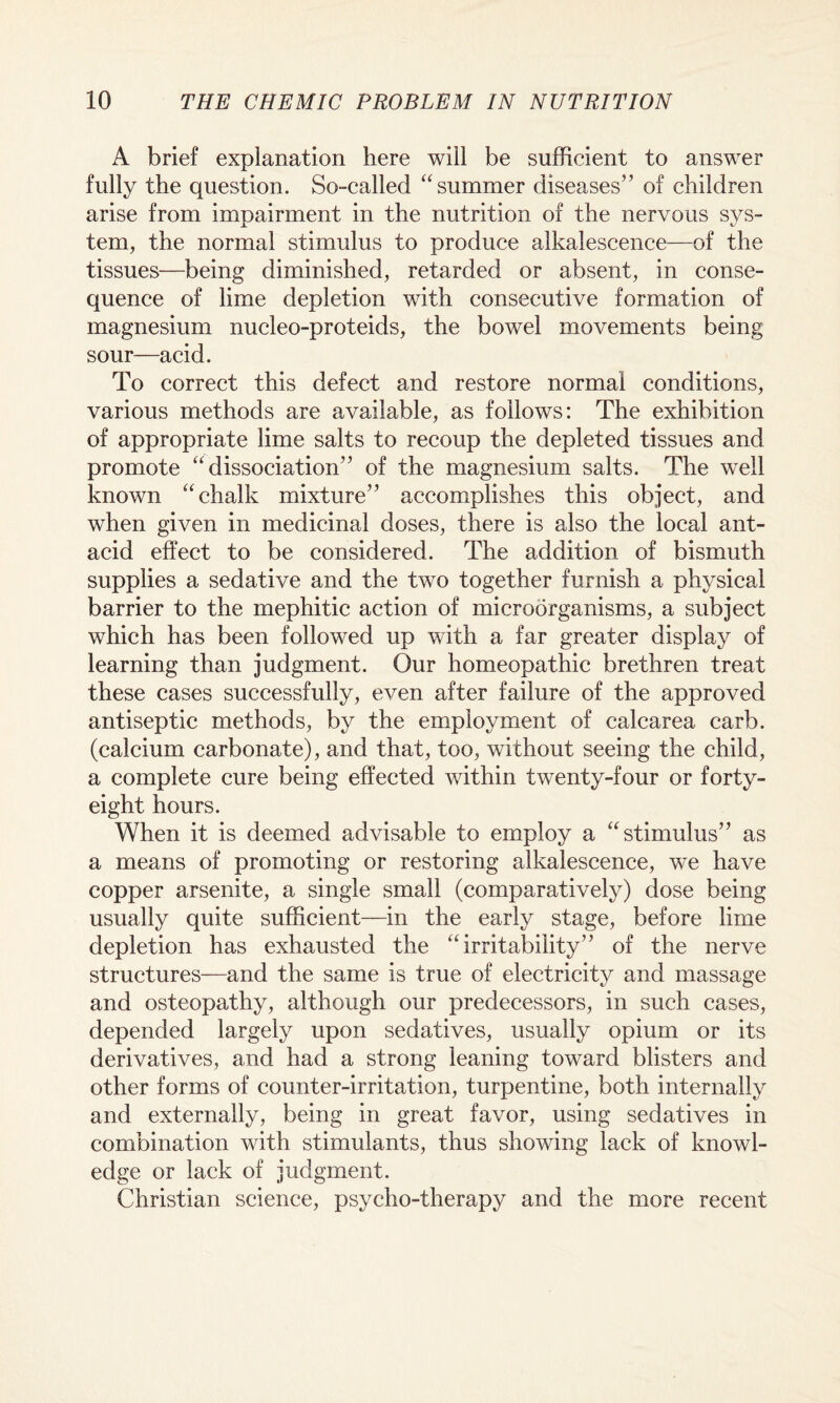 A brief explanation here will be sufficient to answer fully the question. So-called “summer diseases” of children arise from impairment in the nutrition of the nervous sys¬ tem, the normal stimulus to produce alkalescence—of the tissues—being diminished, retarded or absent, in conse¬ quence of lime depletion with consecutive formation of magnesium nucleo-proteids, the bowel movements being sour—acid. To correct this defect and restore normal conditions, various methods are available, as follows: The exhibition of appropriate lime salts to recoup the depleted tissues and promote “dissociation” of the magnesium salts. The well known “chalk mixture” accomplishes this object, and when given in medicinal doses, there is also the local ant¬ acid effect to be considered. The addition of bismuth supplies a sedative and the two together furnish a physical barrier to the mephitic action of microorganisms, a subject which has been followed up with a far greater display of learning than judgment. Our homeopathic brethren treat these cases successfully, even after failure of the approved antiseptic methods, by the employment of calcarea carb. (calcium carbonate), and that, too, without seeing the child, a complete cure being effected within twenty-four or forty- eight hours. When it is deemed advisable to employ a “stimulus” as a means of promoting or restoring alkalescence, we have copper arsenite, a single small (comparatively) dose being usually quite sufficient—in the early stage, before lime depletion has exhausted the “irritability” of the nerve structures—and the same is true of electricity and massage and osteopathy, although our predecessors, in such cases, depended largely upon sedatives, usually opium or its derivatives, and had a strong leaning toward blisters and other forms of counter-irritation, turpentine, both internally and externally, being in great favor, using sedatives in combination with stimulants, thus showing lack of knowl¬ edge or lack of judgment. Christian science, psycho-therapy and the more recent