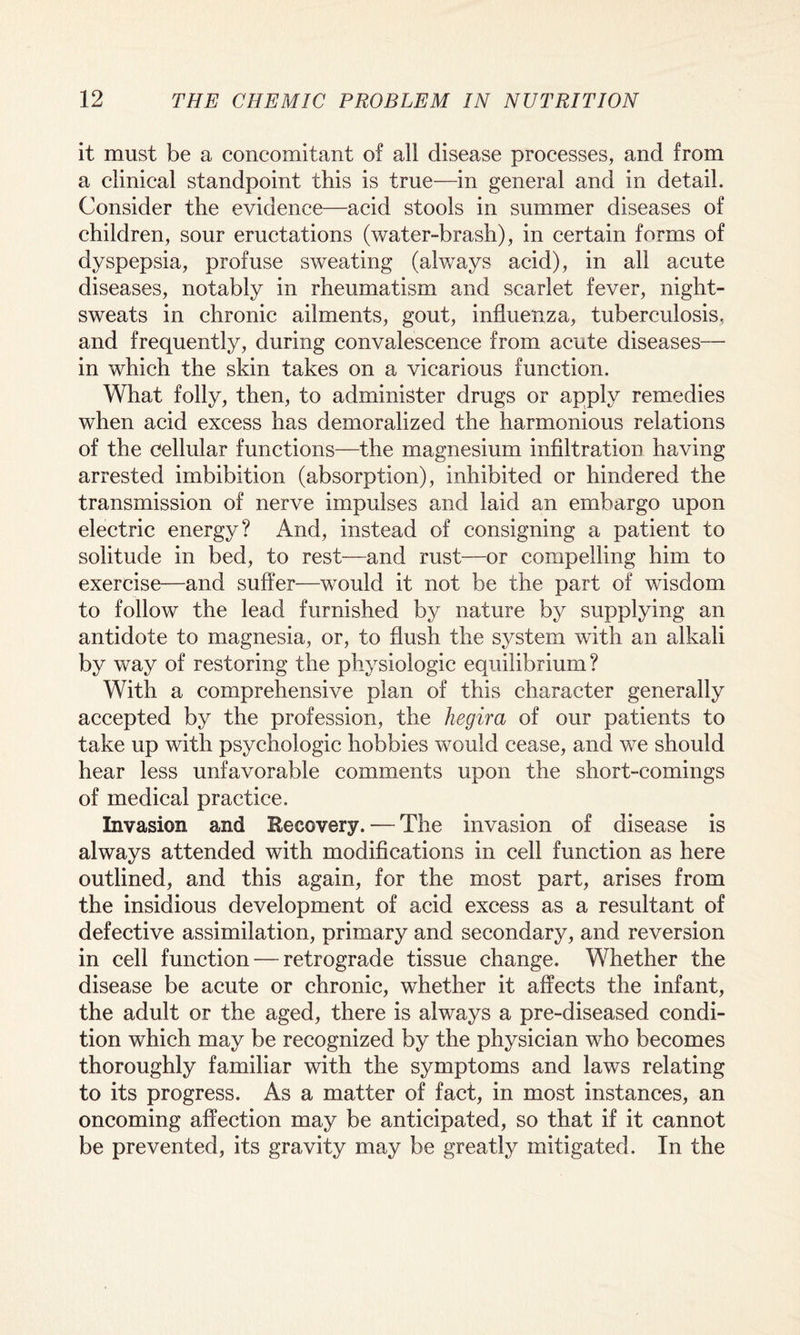 it must be a concomitant of all disease processes, and from a clinical standpoint this is true—in general and in detail. Consider the evidence—acid stools in summer diseases of children, sour eructations (water-brash), in certain forms of dyspepsia, profuse sweating (always acid), in all acute diseases, notably in rheumatism and scarlet fever, night- sweats in chronic ailments, gout, influenza, tuberculosis, and frequently, during convalescence from acute diseases— in which the skin takes on a vicarious function. What folly, then, to administer drugs or apply remedies when acid excess has demoralized the harmonious relations of the cellular functions—the magnesium infiltration having arrested imbibition (absorption), inhibited or hindered the transmission of nerve impulses and laid an embargo upon electric energy? And, instead of consigning a patient to solitude in bed, to rest—and rust—or compelling him to exercise—and suffer—would it not be the part of wisdom to follow the lead furnished by nature by supplying an antidote to magnesia, or, to flush the system with an alkali by way of restoring the physiologic equilibrium? With a comprehensive plan of this character generally accepted by the profession, the hegira of our patients to take up with psychologic hobbies would cease, and we should hear less unfavorable comments upon the short-comings of medical practice. Invasion and Eecovery. — The invasion of disease is always attended with modifications in cell function as here outlined, and this again, for the most part, arises from the insidious development of acid excess as a resultant of defective assimilation, primary and secondary, and reversion in cell function — retrograde tissue change. Whether the disease be acute or chronic, whether it affects the infant, the adult or the aged, there is always a pre-diseased condi¬ tion which may be recognized by the physician who becomes thoroughly familiar with the symptoms and laws relating to its progress. As a matter of fact, in most instances, an oncoming affection may be anticipated, so that if it cannot be prevented, its gravity may be greatly mitigated. In the