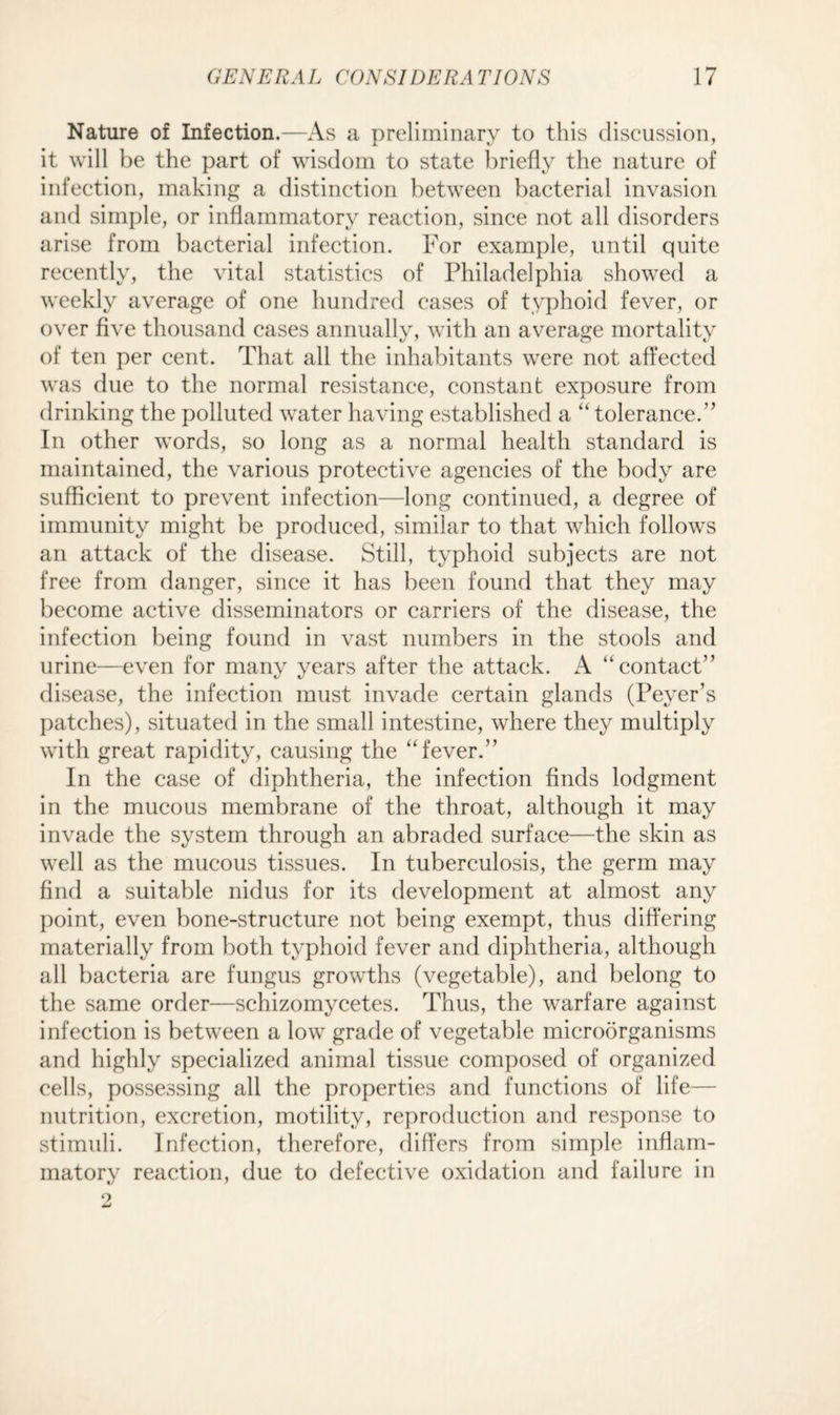 Nature of Infection.—As a preliminary to this discussion, it will be the part of wisdom to state briefly the nature of infection, making a distinction between bacterial invasion and simple, or inflammatory reaction, since not all disorders arise from bacterial infection. For example, until quite recently, the vital statistics of Philadelphia showed a weekly average of one hundred cases of typhoid fever, or over five thousand cases annually, with an average mortality of ten per cent. That all the inhabitants were not affected was due to the normal resistance, constant exposure from drinking the polluted water having established a “ tolerance.” In other words, so long as a normal health standard is maintained, the various protective agencies of the body are sufficient to prevent infection—long continued, a degree of immunity might be produced, similar to that which follows an attack of the disease. Still, typhoid subjects are not free from danger, since it has been found that they may become active disseminators or carriers of the disease, the infection being found in vast numbers in the stools and urine—even for many years after the attack. A “contact” disease, the infection must invade certain glands (Peyer’s patches), situated in the small intestine, where they multiply with great rapidity, causing the “fever.” In the case of diphtheria, the infection finds lodgment in the mucous membrane of the throat, although it may invade the system through an abraded surface—the skin as well as the mucous tissues. In tuberculosis, the germ may find a suitable nidus for its development at almost any point, even bone-structure not being exempt, thus differing materially from both typhoid fever and diphtheria, although all bacteria are fungus growths (vegetable), and belong to the same order—schizomycetes. Thus, the warfare against infection is between a low grade of vegetable microorganisms and highly specialized animal tissue composed of organized cells, possessing all the properties and functions of life— nutrition, excretion, motility, reproduction and response to stimuli. Infection, therefore, differs from simple inflam¬ matory reaction, due to defective oxidation and failure in